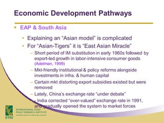 Economic Development Pathways
 EAP & South Asia
  • Explaining an “Asian model” is complicated
  • For “Asian-Tigers” it is “East Asian Miracle”
     – Short period of IM substitution in early 1960s followed by
       export-led growth in labor-intensive consumer goods
       (Adelman, 1999)
     – Mkt-friendly institutional & policy reforms alongside
       investments in infra. & human capital
     – Certain mkt distorting export subsidies existed but were
       removed
     – Lately, China’s exchange rate “under debate”
     – - India corrected “over-valued” exchange rate in 1991,
       and gradually opened the system to market forces
 
