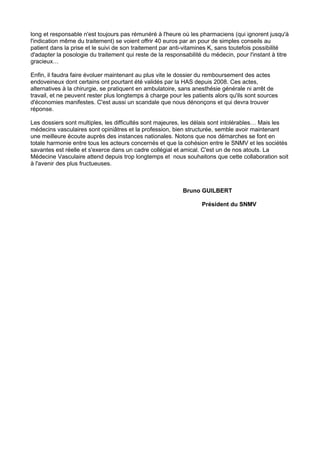 long et responsable n'est toujours pas rémunéré à l'heure où les pharmaciens (qui ignorent jusqu'à
l'indication même du traitement) se voient offrir 40 euros par an pour de simples conseils au
patient dans la prise et le suivi de son traitement par anti-vitamines K, sans toutefois possibilité
d'adapter la posologie du traitement qui reste de la responsabilité du médecin, pour l'instant à titre
gracieux…
Enfin, il faudra faire évoluer maintenant au plus vite le dossier du remboursement des actes
endoveineux dont certains ont pourtant été validés par la HAS depuis 2008. Ces actes,
alternatives à la chirurgie, se pratiquent en ambulatoire, sans anesthésie générale ni arrêt de
travail, et ne peuvent rester plus longtemps à charge pour les patients alors qu'ils sont sources
d'économies manifestes. C'est aussi un scandale que nous dénonçons et qui devra trouver
réponse.
Les dossiers sont multiples, les difficultés sont majeures, les délais sont intolérables… Mais les
médecins vasculaires sont opiniâtres et la profession, bien structurée, semble avoir maintenant
une meilleure écoute auprès des instances nationales. Notons que nos démarches se font en
totale harmonie entre tous les acteurs concernés et que la cohésion entre le SNMV et les sociétés
savantes est réelle et s'exerce dans un cadre collégial et amical. C'est un de nos atouts. La
Médecine Vasculaire attend depuis trop longtemps et nous souhaitons que cette collaboration soit
à l'avenir des plus fructueuses.

Bruno GUILBERT
Président du SNMV

 