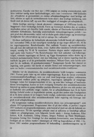 junkturerne. Ganske vist blev der i 1958 indgået en treårig overenskomst, som
ikke indebar særlig store lønforbedringer,men især i sommeren 1960 lykkedes
det arbejderne at gennemføre en række arbejdsnedlæggelsermed heldige ud-
fald, således at også de normallønnede kom med i den kraftige lønlidning,som
fandt sted på denne tid”,og som blev muliggjort af manglen på arbejdskraft.
Dette kraftige opsving i dansk økonomi i slutningen af l950”erne havde sin
baggrund i flere forskellige forhold. Først og fremmest skyldtes det, at verdens-
markedets priser på råstoffer faldt stærkt, således af Danmarks bytteforhold til
udlandet forbedredes. Samtidig understøttede trekantregeringens politik i no-
gen grad den økonomiske vækst ved at skabe gode afskrivnings- og investerings-
muligheder for erhvervslivet og ved at optage lån i udlandet.9
Hvilken indflydelse de forbedrede økonomiske forhold havde på valgresulta-
tet i november 1960, er det naturligvis vanskeligt at sige noget sikkert om. Af de
tre regeringspartier, Retsforbundet, Det radikale Venstre og socialdemokra-
tiet, gik kun det sidstnævnte frem, oven i købet efter datidens forhold temmelig
meget, nemlig fra 70 til 76 mandater. Partiets slogan under valgkampen var
»gør gode tider bedre«.lo Da Retsforbundet blev helt udslettet ved folketings-
valget, mistede regeringen sit flertal, og Viggo Kampmann måtte skabe sig et
knebent parlamentarisk flertal i det nye folketing ved at danne regering med de
radikale og gøre et af de grønlandske mandater, Mikaet Gam, som havde sym-
pati for de radikale, til grønlandsminister.ll Kampmann havde fået dannet en
regering, som ganske vist havde et mindre flertal end trekantsregeringen, men
som var bedre i overensstemmelse med socialdemokratiske traditioner.
Således var da situationen, da socialdemokratiet holdt kongres i sommeren
1961. Fortsat gode tider og ret sikker regeringsmagt. Kun de netop overståede
overenskomstforhandlinger, som var endt med langvarige strejker, voldsomme
sammenstød mellem politi og arbejdere, regeringens ophøjelse af mæglings-
forslaget inden for transportområdet til lov, og som blev ledsaget af landmæn-
denes leveringsstop, kunne en kort overgang formørke den socialdemokratiske
himmel og endnu en gang afdække partiets dilemma: på den ene side ønsket om
at fastholde den politiske magt i landet, for at arbejderklassen kan få de bedst
tålelige forhold under et kapitalistisk system, og på den anden side forpligtelsen
til at få dette system til at fungere bedst muligt, undertiden med det resultat, at
en socialdemokratisk eller socialdemokratisk ledet regering må foretage ind-
greb mod arbejderklassen.
På kongressen vedtog socialdemokraterne deres nye principprogram", som
afløste 1913-programmet. Programmet blev til på den måde, at partiet i august
1957 nedsatte en programkommission, som bestod af stort set alle de ledende so-
cialdemokrater. Til det egentlige arbejde med at udforme et foreløbigtudkast
valgtes en
arbejdsgruppe, som følgende havde sæde i: Alsing Andersen, Eiler
Jensen, K.B. Andersen, Erling Jensen, Jørgen Paldam og Niels Matthiasen.
Gruppens forslag blev fremlagt for den samlede kommission, som behandlede
forslaget på en række møder i slutningen af 1960 og begyndelsen af 1961. l fe-
bruar 1961 sendtes programudkastet til behandling i' partiforeningerne og til
10
 