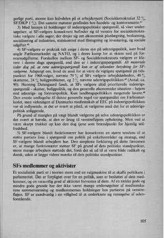'
gerligt parti, stemte kun halvdelen på et arbejderparti (Socialdemokratiet 52 °⁄O,
SF/DKP l %). Det samme mønster genfindes hos handels- og kontoransatte."
3) Med hensyn til holdninger til indenrigspolitiske spørgsmål, så viser under-
søgelser, at SF-vælgere konsekvent befinder sig til venstre for socialdemokra-
tiske vælgere i alle sager, der drejer sig om økonomisk planlægning,beskatning,
socialisering af industrien, statskontrol med låntagningog investering, og sociale
udgifter."2
4) SF-vælgere er praktisk talt enige i deres syn på udenrigspolitik, især hvad
angår Fællesmarkedet og NATO, og i deres kamp for at skære ned på for-
svarsudgifterne. Forskellen mellem SF- og Socialdemokratiets vælgere er kla-
rere i denne slags spørgsmål, end den er i indenrigsspørgsmål. Alt materiale
tyder dog på, at rene udenrigsspørgsmålkun er af sekundær betydning for SF-
vælgerne.Adspurgt om, hvad de anså for at være de vigtigste spørgsmålpå tids-
punktet for l968-valget, nævnte 79% af SFs vælgere arbejdsløsheden, 48%
skatterne, 24 % boligproblemet, og 2 % nævnte udenrigspolitikkenx*3 (Antal: ca.
90). Henning Dalengaard fandt, at SFs vælgere altid prioriterede indenrigs-
spørgsmål -
skatter, boligpolitik, og den generelle økonomiske situation -
højere
end udenrigs- og forsvarspolitik. Kun landbrugspolitikken rangerede lavere."
Den eneste undtagelse til denne generelle regel var spørgsmålet om Fællesmar-
kedet, men virkningen af Danmarks medlemskab af EEC på indenrigspolitikken
var så indlysende, at det er svært at påstå, at vælgerne anså det for et udenrigs-
politisk anliggende.
På grund af manglen på vægt blandt vælgerne på selve udenrigspolitikken er
det svært at hævde, at den er årsag til venstrefløjens opbakning. Men ved at
være skarpt trukket op kan den dog tjene som brændpunkt for hjemlig util-
fredshed.
5) SF-vælgere blandt funktionærer har konsekvent en større tendens til at
støtte partiets linie i spørgsmål om politik på enkeltområder og strategi, end
SF-vælgere blandt arbejdere har. Den simpleste forklaring på dette fænomen
er, at mange funktionærer støtter SF på grund af dets politiske standpunkter,
mens mange arbejdere støttede det, fordi det så ud til at være både radikalt og
dansk, uden at lægge videre mærke til dets politiske standpunkter.
SFs medlemmer og aktivister
Et socialistisk parti er i teorien mere end en valgmaskine til at skaffe politikere i
parlamentet. Det er forpligtet over for en politik, som er besluttet af dets med-
lemmer, og en væsentlig grad af aktivitet forventes af dem. Af en række gode og
mindre gode grunde har der ikke været mange undersøgelser af medlemska-
rens sammensætning og medlemmernes holdninger hos partierne på venstre-
fløjen. SF er usædvanlig i sin villighed til at underkaste sig ransagelse af uden-
forstående.
105
 