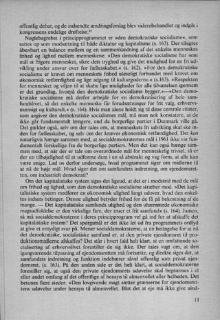 offentlig debat, og de indsendte ændringsforslagblev viderebehandlet og indgik i
kongressens endelige drøftelse.13
'
Nøglebegrebet i principprogrammet er »den demokratiske socialisme«, som
sattes op som modsætning til både diktatur og kapitalisme (s. 163). Der tilsigtes
åbenbart en balance mellem og en sammenkædning af det enkelte menneskes
frihed og lighed mellem menneskene: »Den demokratiske socialisme har som
mål at frigøre mennesket, sikre dets tryghed og give det mulighed for en fri ud-
vikling under ansvar over for fællesskabet.« (s. 162). »For den demokratiske
socialisme er kravet om menneskets frihed uløseligt forbundet med kravet om
økonomisk retfærdighed og lige adgang til kulturgoderne.« (5.163). »Respekten
for mennesket og viljen til at skabe lige muligheder for alle tilværelsen igennem
er det grundlag, hvorpå den demokratiske socialisme bygger.«---»Den demo-
kratiske socialisme må derfor arbejde for en demokratisering af hele sam-
fundslivet, så det enkelte menneske får forudsætninger for frit valg, erhvervs-
mæssigt og kulturelt.« (s. 164). Hvis man alene holdt sig til disse centrale citater,
som angiver den demokratiske socialismes mål, må man nok konstatere, at de
ikke går fundamentalt længere, end de borgerlige partier i Danmark ville gå.
Det gælder også, selv om der tales om, at menneskets fri udvikling skal ske in-
den for fællesskabet, og selv om der kræves økonomisk retfærdighed. Det kan
naturligvis hænge sammen med, at socialdemokraternes mål i 1961 ikke var fun-
damentalt forskellige fra de borgerlige partiers. Men det kan også hænge sam-
men med, at når der er tale om overordnede mål for menneskelig trivsel, så er
der en tilbøjelighed til at udforme dem i en så abstrakt og vag form, at alle kan
være enige. Lad os derfor undersøge, hvad programmet siger om midlerne til
at nå de høje mål. Hvad siger det om samfundets indretning, om ejendomsret-
ten, om industrielt demokrati?
Om det kapitalistiske system siges det ligeud, at det er i modstrid med de mål
om frihed og lighed, som den demokratiske socialisme stræber mod. »Det kapi-
talistiske system medfører en økonomisk ulighed langt udover, hvad den enkel-
tes indsats betinger. Denne ulighed betyder frihed for de få på bekostning af de
mange.
---
Det kapitalistiske samfunds ulighed og den uhæmmede økonomiske
magtudfoldelse er den virkelige fare, der truer et frit samfund« (s. 164). Jamen,
så må socialdemokraterne i deres principprogram vel gå ind for at afskaffe det
kapitalistiske System? Det spørgsmål er det ikke let ud fra programmets ordlyd
at give et entydigt svar på. Mener socialdemokraterne, at en betingelse for at nå
det demokratiske, socialistiske samfund er, at den private ejendomsret til pro-
duktionsmidlerne afskaffes? Det står i hvert fald helt klart, at en omfattende so-
cialisering af erhvervslivet forestiller de sig ikke. Der tales vagt om, at den
igangværende tilpasning af ejendomsretten må fortsætte, og direkte siges det, at
samfundets indretning og funktion indebærer såvel offentlig som privat ejen-
domsret. (s. 163). På den anden side er det helt klart, at socialdemokraterne
forestiller sig, at også den private ejendomsrets udøvelse skal begrænses i et
eller andet omfang af det offentlige af hensyn til almenvellet eller helheden. Det
betones flere steder. »Den lovgivende magt sætter grænserne for ejendomsret-
tens udøvelse under hensyn til almenvellet. Blot det at eje må ikke give uind-
ll
 