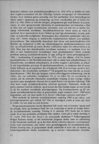 skrænket råderet over produktionsmidlerne.« (s. 165) »For at hindre en uøn-
sket magtkoncentration må det offentlige fremme overgangen til virksomheds-
former, hvor ledelsen gøres ansvarlig over for samfundet, hvor lønmodtagerne
sikres andel i opsparing og investering, og hvor overskuddet går til fælles for-
mål.« (s. 166). Dette er nok det længste, programmet går med hensyn til at præ-
cisere, at »den igangværende tilpasning af ejendomsretten må fortsætte.« Der
er ikke tale om nogen revolutionær marxisme, men vel nok om et stykke for-
sigtigt reformistisk socialisme. Socialdemokraternes vision synes at være et
samfund, hvor menneskene lever i frihed og med lige økonomiske, sociale, poli-
tiske og kulturelle muligheder. Statsmagten skal reformere samfundet i den ret-
ning ved i første omgang at indskrænke kapitalisternes råderet over produk-
tionsmidlerne. Det industrielle demokrati skal sikres ved medarbejdernes ind-
flydelse og medansvar (5.166) og »lønmodtagernes medbestemmelsesret over
løn- og arbejdsforhold og større direkte indflydelse inden for erhvervslivet.« (s.
165). Men kan den demokratiske socialisme realiseres i et samfund, hvor der
ikke er sket fundamentale forandringer med ejendomsretten? Dette centrale
problem undveg socialdemokraterne at tage stilling til i deres principprogram i
1961, i modsætning til programmet fra 1913, som det afløste: »Ud fra denne
grundopfattelse er det Socialdemokratiets mål at samle hele arbejderklassen i et
klassebevidst, socialistisk arbejderpaiti, at erobre magten i samfundet, at afskaf-
fe det kapitalistiske privateje til produktionsmidlerne, at omdanne det til socia-
listisk fælleseje og at organisere det arbejdende folk til at overtage og drive pro-
duktionen i det socialistiske samfund.«” Til gengæld kan man hævde, at social-
demokraterne i 1961 ikke gik længere i deres offentliggjorte målsætning,end de
vidste, der var realistiske muligheder for at nå inden for en overskuelig år-
række, når de erkendte Danmarks storpolitiske binding til den vestlige verden
og deres egne manglende chancer for at opnå flertal i det danske folketing. Ville
man have nogle socialdemokratiske reformer igennem i Danmark, skulle det
gøres sammen med de radikale, og så kunne det ikke hjælpe noget, at man havde
et alt for markant socialistisk principprogram. Og kommunisterne og SF øn-
skede socialdemokraterne ikke at gennemføre'noget sammen med i l960'ernes
begyndelse, selv om man skulle få et flertal i folketinget sammen med dem.15
Men ønskede de ledende socialdemokrater omkring 1960 at gå videre, end
principprogrammet gav udtryk for? Det er naturligvis svært at svare på; men
et stykke vej kan man nu nok komme.
Programkommissionen havde åbentbart lidt svært ved at komme i gang med
sit arbejde, først og fremmest fordi det var vanskeligt at samle så mange leden-
de socialdemokrater samtidig. Tirsdag d. 8. oktober 1957 holdt det sit første
møde, hvor kun praktiske problemer blev drøftet. Først på et møde mandag d.
31. marts 1958 kom der skred i de principielle drøftelser.16 Folketingsmand
Holger Eriksen mente, at det kommende program skulle være en udfordring
til det bestående samfund, og at det klart skulle udforme ideerne i overensstem-
melse med marxismen, som måtte være grundlæggende for socialdemokratiet.
Derfor foreslog han, at programmet skulle indeholde et krav om, at banker og
forsikringsselskaber skulle socialiseres, og at private virksomheder efterhån-
12
 