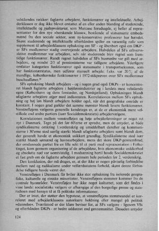 velståendes rækker: faglærte arbejdere, funktionærer og intellektuelle. Arbej-
derklassen er dog ikke blevet erstattet af en eller anden blanding af studerende,
intellektuelle og pjalteproletariat, som Marcuse forudsagde, ej heller af repræ-
sentanter for den nye »herskende klasse«, bestående af statsansatte embeds-
mænd fra den sociale sektor, som ny-konservative professorer har hævdet.
Skønt studerende og intellektuelle efterhånden spiller en væsentlig rolle som
supplement til arbejderklassens opbakning om SF -
og åbenbart også om DKP -
er SFs medlemmer stadig overvejende arbejdere. Halvdelen af SFs erhvervs-
aktive medlemmer var arbejdere, selv når studerende blev regnet som frem-
tidige funktionærer. Rundt regnet halvdelen af SFs husmødre var gift med ar-
bejdere, og mindst 2/3 af pensionisterne var tidligere arbejdere. Yderligere
omfatter kategorien funktionærer også statsansatte i transportsektoren, som
har funktionærstatus, men udfører manuelt arbejde: feks. var 20 0/5 af de
mandlige, københavnske funktionærer i l972-stikprøven over SFs medlemmer
buschauffører,55
SFs opbakning blandt arbejdere -
og i nogen grad også DKPs -
er koncentre-
ret blandt faglærte arbejdere i højtlønsindustrier og i landets mest velstående
egne (København og dens forstæder, og Nordsjælland). Opbakningen blandt
ufaglærte arbejdere stiger med indkomsten. Korrelationen mellem SFs opbak-
ning og høj løn blandt arbejdere holder også, når det geografiske område er
konstant. I nogen grad gælder det samme mønster blandt lavere funktionærer.
Venstrefløjens vælgeres generelle kendetegn er, at de er økonomisk mere vel-
stillede end andre partiers (især Socialdemokratiets) arbejdervælgere.
Korrelationen mellem venstrefløjen og høje arbejderlønninger er noget ret
nyt i Danmark. Tegn på det før 60”erne er spredte, men de antyder, at både
syndikalisterne omkring l.verdenskrig og umiddelbart derefter og kommuni-
sterne i 30'erne stod særlig stærkt blandt ufaglærte arbejdere samt blandt dem,
der generelt havde et økonomisk usikkert grundlag. Syndikalisterne stod især
stærkt blandt sømænd og havnearbejdere, mens det store DKF-gennembrud,
der omdannede partiet fra en lille sekt til et parti med repræsentation i Folke-
tinget, korn gennem organisering af de arbejdsløse, hvis økonomiske usikkerhed
og absolutte nød var uomtvistelig. I modsætning hertil havde Socialdemokratiet
et fast greb om de faglærte arbejdere gennem hele perioden før 2. verdenskrig.
Den konklusion, der må drages, er, at der ikke er nogen påviseligforbindelse
mellem nød og radikalisme under velfærdsstatens forhold, skønt denne fdrbin-
delse tidligere havde været der.
Venstrefløjen i Danmark får heller ikke stor opbakning fra isolerede geogra-
fiske, kulturelle og etniske minoriteter. Venstrefløjens stemmer kommer fra de
centrale byområder. Venstrefløjenhar ikke noget kulturnet, som det findes i
visse lande: socialistiske vælgere er afhængige af den borgerlige presse og stats-
radioen med hensyn til at få politiske informationer. I
Der er intet, der støtter den hypotese, at venstrefløjens stemmeandel er kor-
releret med arbejderklassens autoritære holdning eller mangel på politisk
»dannelse«. Tværtimod er der klare beviser for, at SFs vælgere -
ligesom VSs
og efterhånden DKPs -
er bedre uddannet end gennemsnittet. Desuden antyder
124
 