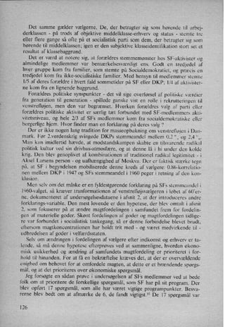 Det samme gælder vælgerne. De, der betragter sig som hørende til arbej-
derklassen -
på trods af objektive middelklasse-erhverv og status -
stemte tre
eller flere gange så ofte på et socialistisk parti som dem, der betragter sig som
hørende til middelklassen; igen er den subjektive klasseidentifikation stort set et
resultat af klassebaggrund.
Det er værd at notere sig, at forældres stemmemønster hos SF-aktivister og
almindelige medlemmer var
bemærkelsesværdigt ens. Godt en
tredjedel af
hver gruppe kom fra familier, som stemte på Socialdemokratiet, og præcis en
tredjedel kom fra ikke-socialistiske familier. Med hensyn til medlemmer stemte
1⁄5 af deres forældre i hvert fald sommetider på SF eller DKP; 1⁄4 af aktivister-
ne kom fra en lignende baggrund.
Forældres politiske synspunkter -
det vil sige overførsel af politiske værdier
fra generation til generation -
spillede ganske vist en rolle i rekrutteringen til
venstrefløjen, men den var begrænset. Hverken forældres valg af parti eller
forældres politiske aktivitet er særlig tæt forbundet med SF-medlemmers akti-
vitetsniveau, og hele 2⁄3 af SFs medlemmer kom fra socialdemokratiske eller
borgerlige hjem. Hvor finder man en forklaring på deres valg '?
Der er ikke nogen lang tradition for masseopbakning om venstrellojen i Dan-
mark. Før 2.verdenskrig svingede DKPs stemmeandel mellem 0,2 ”0 og 2,4 “0,
Man kan imidlertid hævde, at modstandskampen skabte en tilsvarende radikal
politisk kultur ved sin drivhus-atmosfære, og at denne lå i hi under den kolde
krig. Den blev genoplivet af kombinationen af traditionel radikal legitimitet -
i
Aksel Larsens person
-
og uafhængighed af Moskva. Der er faktisk stærke tegn
på, at SF i begyndelsen mobiliserede denne kreds af vælgere: 0.86-korrelatio-
nen mellem DKP i 1947 og SFs stemmeandel i 1960 peger i retning af den kon-
klusion.
Men selv om det måske er en fyldestgørende forklaring på SFs stemmeandel i
l960-valget, så kræver tranformationen af venstrefløjsvælgeren i løbet al' 60'er-
ne, dokumenteret af undersøgelsesdataene i afsnit 2, at der introduceres andre
forklarings-variable. Den mest lovende er den hypotese, der blev omtalt i afsnit
2, som fokuserer på at ændre magtfordelingen i samfundet frem for fordelin-
gen af materielle goder. Skønt fordelingen af goder og magtfordelingen tidlige-
re var forbundet i socialistisk tankegang, så er denne forbindelse blevet brudt,
eftersom magtkoncentrationen har holdt trit med -
og været medvirkende til -
udbredelsen af goder i velfærdsstaten.
Selv om ændringen i fordelingen af vælgere efter indkomst og erhverv er ta-
lende, så må denne hypotese efterprøves ved at sammenligne, hvordan økono-
misk usikkerhed og ændring af samfundets magtfordeling er prioriteret i for-
hold til hinanden. For at få en bekræftelse kræves det, at der er overvældende
enighed om behovet for at omfordele magten, at dette er et brændende spørgs-
mål, og at det prioriteres over økonomiske spørgsmål.
Jeg forsøgte en sådan prøve i undersøgelsen af SFs medlemmer ved at bede
l'olk om at prioritere de forskellige spørgsmål, som SF har på sit program. Der
blev opført 17 spørgsmål, som alle har været vigtige programpunkter. Besva-
rerne blev bedt om at afmærke de 6, de fandt vigtigst.57De 17 spørgsmål var
x
126
 