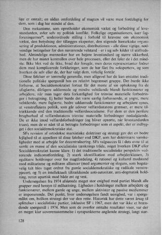 lige er omtalt; en sådan omfordeling af magten vil være mest fordelagtig for
dem, som i dag har mindst af den.
Den mekanisme, som opretholder økonomisk vækst og forbedring af leve-
standarden, avler selv ny politisk konflikt. Folkelige organisationers, især fag-
foreningernes”, underordnede stilling i forhold til kravene om økonomisk
vækst, den betydning der tillægges eksperter, den stigende hierarkiske organi-
sering af produktionen, administrationen, distributionen -
alle disse vigtige, nød-
vendige betingelser for den nuværende velstand -
er i sig selv kilder til utilfreds-
hed. Almindelige mennesker har en højere levestandard og større sikkerhed,
men de har mistet kontrollen over hele processen, eller det føler de i det mind-
ste. Ikke blot ved de ikke, hvad der foregår, men deres repræsentanter fodrer
dem med komplicerede forklaringer, som de har fået fra »eksperter«, og som
hverken de selv eller de, der har valgt dem, virkelig forstår.
Disse følelser er temmelig generelle, men alligevel har de kun erstattet tradi-
tionelle politiske spørgsmål hos en relativt begrænset gruppe. Det burde ikke
forbavse, at Socialdemokratiet fortsat får det meste af sin opbakning fra de
ufaglærte, dårligere uddannede og mindre velstående blandt funktionærer og
arbejdere, når man tager dets forkærlighed for trinvise materielle forbedrin-
ger i betragtning. Ej heller burde det være særlig forbavsende, at yngre, mere
velstående, mere faglærte, bedre uddannede funktionærer og arbejdere synes,
at venstrefløjens politik, som går udover velfærdsstatens grænser, er mere til-
trækkende end den traditionelle velfærdssocialisme. For dem er den perifere
brugbarhed af velfærdsstatens trinvise materielle forbedringer nedadgående.
De er ikke imod velfærdsforbedringer (og bliver oprørte, når levestandarden
trues), men de er nået til at betragte forbedringer som et aspekt, der er indbyg-
get i den socialdemokratiske stat.
SFs revision af ortodokse marxistiske doktriner og strategi gav det en bedre
lejlighed til at appellere til disse følelser end DKP, som har doktrinære vanske-
ligheder med at arbejde for decentralisering. SFs valgsucces lå i dets evne til at
samle en masse af den socialistiske tænknings tråde, noget hverken DKP eller
Socialdemokratiet kunne klare: 1) det traditionelle socialistiske perspektiv ved-
rørende indkomstfordeling, 2) stærk identifikation med arbejderklassen, 3)
egalitære holdninger over for magtfordeling, 4) rationel og kulturel modstand
mod militarisme og militære alliancer (med argumenter og slogans, som bogsta-
velig talt blev taget ordret fra gamle socialdemokratiske og radikale venstre-
pjecer), og 5) en intellektuelt tiltrækkende anti-autoritær, anti-dogmatisk hold-
ning, rettet upartisk mod både øst og vest.
Undersøgelsen fra 1974 afslørede meget stor enighed med partiet blandt alle
grupper med hensyn til målsætning.Ligheden i holdninger mellem arbejdere og
funktionærer, mellem gamle og unge, mellem aktivister og passive medlemmer
er imponerende. Det punkt, hvor undersøgelsen fandt uenighed, var i spørgs-
målet om, hvilken strategi der var den rette. Historisk har dette været årsag til
splittelser i socialistiske partier, inklusive SF i 1967, men det var ikke et bræn-
dende spørgsmål i 1974. Men som de overfor omtalte resultater viser, var der
en meget klar uoverensstemmelse i synspunkterne angående strategi, langt stør-
128
 