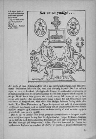 I de højerekredse er
det skik at dementere
foreståendegiftemål
til det sidste.
-
Nej hvor kan De tro
det? Vi mødes kun
af og til.
(Bo Bojesen i Politiken
d. 17-3-1967).
er så yndigt . . .
nu
0
2222
v11
den skulle gå over til statsejendom ved at øge samfundskapitalen, som blev inve-
steret i industrien, ikke som lån, men som ansvarlig kapital.- Det kan vel nok
siges, at være et konkret, yderliggående forslag til samfundets overtagelse af
produktionsmidlerne. Men tilsyneladende fik det ikke megen opbakning fra de
øvrige. Bodil Koch talte ganske vist varmt, omend lidt upræcist om, at hun
gerne ville mærke »den revolutionære nerve i stedet for det broderskab, som
var blevet til borgerskab«, Men ellers blev HolgeriEriksens forslag afvist eller
fortietf Kun Hans Rasmussen og Viggo Kampmann var inde på socialiserings-
problemet, den første med en bemærkning om, at socialisering ikke var kerne-
punktet længere, og Kampmann med en konstatering af, at et socialiseringspro-
gram skulle man næppe opstille.
Den 9. og 10. januar 1961 holdt programkommissionen et længere møde,
hvor arbejdsudvalgets forslag blev færdigbehandlet. Holger Eriksen erklærede
sig nu tilfreds med det foreliggende forslag (som stort set var identisk med det,
der blev vedtaget på kongressenl). Alfred Petersen, formand for Dansk Ar-
bejdsmands Forbund og medlem af DSFS FU, mente, at programforslaget var
13
 