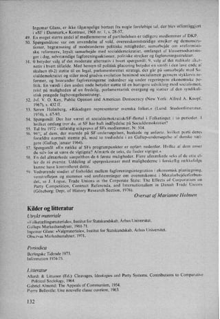 49.
50.
51.
52.
53.
54.
55.
56.
57.
58.
lngemar Glans, er ikke tilgængelige bortset fra nogle foreløbige tal, der blev offentliggjort
i »SF i Danmark,« Kontrast, 1968 nr. 1, s. 28-57.
En meget større andel af medlemmerne af partiledelsen er tidligere medlemmer af DKP.
Spørgsmålene var om anvendelse af vold, overenskomststridige strejker og demonstra-
tioner, begrænsning af modstanderes politiske rettigheder, samarbejde om »reformisti-
ske reformer«, loyalt samarbejde med socialdemokratiet, omfanget af klassemodsætnin-
ger i dag, selvstændige fagforeningsaktioner, politiske strejker og fagforeningsstruktur.
O betyder valg af det moderate alternativ i hvert spørgsmål; 9, valg af det radikale alter-
nativ i hvert tilfælde. Med hensyn til politisk placering betyder en værdi i den lave ende af
skalaen (0-2) støtte til en legal, parlamentsrettet strategi, der går på samarbejde med So-
cialdemokratiet og stiler mod gradvis evolution henimod socialismen gennem stykkevis re-
former, og hvorunder fagforeningerne indordner sig under regeringens økonomiske po-
litik. En værdi i den anden ende betyder støtte til en hurtigere udvikling mod socialismen.
tvivl på muligheden af en fredelig, parlamentarisk overgang og støtter af den syndikali-
'stisk prægede fagbevægelsesstrategi.
Jvf. V. 0, Key, Public Opinion and American Democracy (New York: Alfred A. Knopf,
1967), s. 432 ff.
Søren Holmberg. »Riksdagen representerar svenska folket,« (Lund: Studenllitteratur.
1974), s. 67-93.
Spørgsmål: Der har været et socialdemokratisk/SF-flertal i Folketinget i to perioder. I
hvilket omfang tror du, at SF har haft indflydelse på Socialdemokratiet?
Tal fra 1972 -
tilfældig stikprøve af SFs medlemmer. N: 504.
94% af dem, der svarede på SF-undersøgelsen, huskede og anførte. hvilket parti deres
forældre normalt stemte på, mod to trediedele i en Gallup-undersøgelse af danske væl-
gere (Gallup, januar 1964).
Spørgsmål: »En række af SFs programpunkter er opført nedenfor. Hvilke af dem anser
du selv for at være de vigtigste? Afmærk de seks, du finder vigtigst.«
En del afmærkede simpelthen de 6 første muligheder. Flere afmærkede seks af de otte el-
ler de ni øverste. Uddeling af spørgeskemaer med mulighederne i forskellig rækkefølge
kunne have kontrolleret dette.
Vedrørende studiet af forholdet mellem fagforeningsintegration i økonomisk planlægning,
venstreñøjen og stemmer ved urafstemninger om overenskomst i Metalarbejderforbun-
det. se J. Logue, Trade Unions in the Corporate State: The Effects of Corporatism on
Party Competition, Contract Referenda, and lnternationalism in Danish Trade' Unions
(Göteborg: Dept. of History Research Section, 1976).
Oversat anarianne Holmen
Kilder og litteratur
Utrykt materiale
»Folketællingsmateriale«,Institut for Statskundskab, Århus Universitet.
Gallups Markedsanalyser, 1961-71.
lngemar Glans: »Valgmateriale«,lnst itut for Statskundskab, Århus Universitet.
Observas Markedsanalyser, 1971.
Periodica
Berlingske Tidende 1973.
Information l974-75.
LI'Ireratur
AI lurdt & Littunen (Ed.): Cleavages, ldeologies and Party Systems. Contributions to Comparative
Political Sociology, 1964.
Gabriel Almond: The Appeals of Communism, 1954.
Pierre Belleville: Une nouvelle classe ouvriere, 1963.
132
 