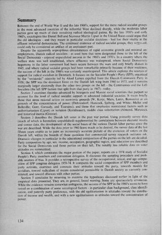 Summary
Between the end of World War 11 and the late 1960's, support for the more radical socialist groups
in the most advanced countries of the industrial West declined sharply, while the moderate labor
parties gave up much of their remaining radical ideological patina. By the late 1950'5 and early
1960,s, sociologists like Daniel Bell and Seymour Martin Lipset in the United States could argue that
the old ideologies -
and they meant in particular socialist doctrines -
had lost their vitality in the
aflluent industrial democracies. The continued existence of radical socialist groups, they suggested,
could only be considered an artifact of an unpleasant past.
Despite the apparently unpropitious circumstances of rapid economic growth and minimal un-
employment, Danish radical socialists -
as used here that term designated those to the left of the
Social Democrats -
enjoyed unparalleled success in the 1960”s and 1970'5. In a country where the
welfare state was well established, where affluence was widespread, where Social Democratic
hegemony in the labor movement had been secure between the wars and only briefly shaken in
1945, and where radical socialist groups had been remarkable primarily because of their weakness,
the success of the left in the 1960"s was certainly unanticipated. This article explores the sources ol'
support for radical socialism in Denmark. lt focuses on the Socialist People's Party (SPP), organized
by the ”revisionist” minority led by Aksel Larsen expelled from the Danish Communist Party in
1958; the SPP was the dominant force on the Danish left wing from 1960 to 1973, and it remains
marginally larger electorally than the other two groups on the left -
the Communists and the Left
Socialists (the left SPP faction that split from that party in 1967) -
today.
Section 2 examines theories advanced by bourgeois and Marxist social scientists that purport to
account for the level of radical socialist support in advanced industrial societies. lt trettts brielly
those that stress rational action on economic grounds (W. Korpi, Marx, Lenin, Bernstein) or on
grounds of the concentration of power (Dahrendorf; Hancock, Sjoberg, and White: Mallet and
Belleville; Gorz, Garaudy, and Touraine); and those that emphasize nonrational factors such as
authoritarianism (Lipset) or isolation (Kornhauser), middle class voluntarism (Almond, Marcuse),
and historical inertia (Greene).
Section 3 describes the Danish left voter in the post war period. Using primarin survey data
(much of which is heretofore unpublished) supplemented by correlations between electoral results
and census data, the development of the social bases of the various Danish labor parties since the
war are described. While the data prior to 1960 leave much to be desired, the survey data ol' the last
fifteen years enable us to paint an increasingly accurate picture of the evolution of voters on the
Danish left, within the bounds of those questions that commercial survey research insiitutes ask.
Dramatic changes in particular in the educational composition of the parties on the left are detailed.
Party composition by age, sex, income, occupation, geographic region, and education are described
for the Social Democrats and those parties on their left. The notably less reliable data on voter
attitudes are summarized.
Section 4, which constitutes the major portion of the paper, reports on a 1974 study of Socialist
People's Party members and convention delegates. lt discusses the sampling procedure and prob-
able sources of bias. It provides a retrospective survey of the occupational, sexual, and age compo-
sition of SPP congress delegates 1959-74. It compares the social composition of SPPr members and
party activists, examines and contrasts their attitudes toward the party, towards models For
socialism, toward radicalism of means considered permissible in Danish society as currently con-
stituted, and toward alliances with other parties.
Section 5 concludes by returning to examine the hypotheses discussed earlier in light of the
empirical data presented. They are, in general, found wanting. Some are spectacularly erroneous.
While the evidence remains somewhat ambiguous, the success of the SPP in the 1960'5 seems to have
rested on a combination of some sociological factors -
in particular class background, class identifi-
cation, and parently party preference, with the old egalitarianism in attutudes toward the distribu-
tion of income and wealth, and with a new egalitarianism in attitudes toward the concentration of
power.
134
 