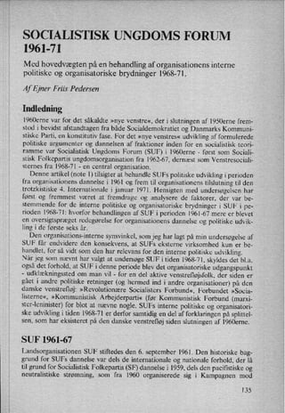 SOCIALISTISK UNGDOMS FORUM
1961-71
Med hovedvægten på en behandling af organisationens interne
politiske og organisatoriske brydninger 1968-71.
Af Ejner Friis Pedersen
Indledning
1960erne var for det såkaldte »nye venstre«, der i slutningen af 1950erne frem-
stod i bevidst afstandtagen fra både Socialdemokratiet og Danmarks Kommuni-
stiske Parti, en konstitutiv fase. For det »nye venstres« udvikling af formulerede
politiske argumenter og dannelsen af fraktioner inden for en socialistisk teori-
ramme var Socialistisk Ungdoms Forum (SUF) i l960erne -
først som Sociali-
stisk Folkepartis ungdomsorganisation fra 1962-67, dernæst som Venstresociali-
sternes fra 1968-71 -
en central organisation.
Denne artikel (note 1) tilsigter at behandle SUFs politiske udvikling i perioden
fra organisationens dannelse i 1961 og frem til organisationens tilslutning til den
trotzkistiske 4. Internationale ijanuar 1971. Hensigten med undersøgelsen har
først og fremmest været at fremdrage og analysere de faktorer, der var be-
stemmende for de interne politiske og organisatoriske brydninger i SUF i pe-
rioden 1968-71: hvorfor behandlingen af SUF i perioden 1961-67 mere er blevet
en
oversigtspræget redegørelse for organisationens dannelse og politiske udvik-
ling i de første seks år.
Den organisations-interne synsvinkel, som jeg har lagt på min undersøgelse af
SUF får endvidere den konsekvens, at SUFs eksterne virksomhed kun er be-
handlet, for så vidt som den har relevans for den interne politiske udvikling.
Når jeg som nævnt har valgt at undersøge SUF i tiden 1968-71, skyldes det bl.a.
også det forhold, at SUF i denne periode blev det organisatoriske udgangspunkt-
udklækningssted om man vil -
for en del aktive venstrefløjsfolk, der siden er
gået i andre politiske retninger (og hermed ind i andre organisationer) på den
danske venstrefløj: »Revolutionære Socialisters Forbund«, Forbundet »Socia-
listerne«, »Kommunistisk Arbejderparti« (før Kommunistisk Forbund (marxi-
ster-leninister) for blot at nævne nogle. SUFs interne politiske og organisatori-
ske udvikling i tiden 1968-71 er'derfor samtidig en del af forklaringen på splittel-
sen, som har eksisteret på den danske venstrefløj siden slutningen af l960erne.
SUF 1961-67
Landsorganisationen SUF stiftedes den 6. september 1961. Den historiske bag-
grund for SUFs dannelse var dels de internationale og nationale forhold, der lå
til grund for Socialistisk Folkepartis (SF) dannelse i 1959, dels den pacifistiske og
neutralistiske strømning, som fra 1960 organiserede sig i Kampagnen mod
135
 