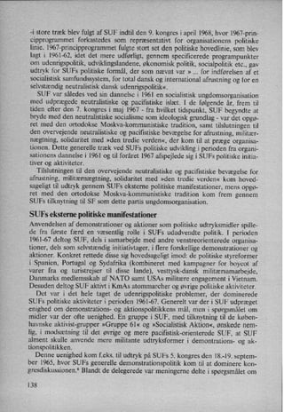 -i store træk blev fulgt af SUF indtil den 9. kongres i april 1968, hvor 1967-prin-
cipprogrammet forkastedes som
repræsentativt for organisationens politiske
linie. 1967-principprogrammet fulgte stort set den politiske hovedlinie, som blev
lagt i 1961-62, idet det mere udførligt, gennem specificerede programpunkter
om
udenrigspolitik, udviklingslandene, økonomisk politik, socialpolitik etc., gav
udtryk for SUFs politiske formål, der som nævnt var » for indførelsen af et
socialistisk samfundssystem, for total dansk og international afrustning og for en
selvstændig neutralistisk dansk udenrigspolitik«
SUF var således ved sin dannelse i l96l en socialistisk ungdomsorganisation
med udprægede neutralistiske og paciñstiske islæt. I de følgende år, frem til
tiden efter den 7. kongres i maj 1967 -
fra hvilket tidspunkt, SUF begyndte at
bryde med den neutralistiske socialisme som ideologisk grundlag -
var det opgø-
ret med den ortodokse Moskva-kommunistiske tradition, samt tilslutningen til
den overvejende neutralistiske og paciñstiske bevægelse for afrustning, militær-
nægtning, solidaritet med »den tredie verden«, der kom til at præge organisa-
tionen. Dette generelle træk ved SUFs politiske udvikling i perioden fra organi-
sationens dannelse i 1961 og til foråret 1967 afspejlede sig i SUFs politiske initia-
tiver og aktiviteter.
Tilslutningen til den overvejende neutralistiske og pacifistiske bevægelse for
afrustning, militærnægtning, solidaritet med »den tredie verden« kom hoved-
sageligt til udtryk gennem SUFs eksterne politiske manifestationer, mens opgø-
ret med den ortodokse Moskva-kommunistiske tradition kom frem gennem
SUFs tilknytning til SF som dette partis ungdomsorganisation.
SUFs eksterne politiske manifestationer
Anvendelsen af demonstrationer og aktioner som
politiske udtryksmidler spille-
de fra første færd en væsentlig rolle i SUFs udadvendte politik. I perioden
1961-67 deltog SUF, dels i samarbejde med andre venstreorienterede organisa-
tioner, dels som selvstændiginitiativtager, i flere forskellige demonstrationer og
aktioner. Konkret rettede disse sig hovedsageligt imod: de politiske styreformer
i Spanien, Portugal og Sydafrika (kombineret med kampagner for boycot af
varer fra og turistrejser til disse lande), vesttysk-dansk militærsamarbejde,
Danmarks medlemsskab af NATO samt USAs militære engagement i Vietnam.
Desuden deltog SUF aktivt i KmAs atommarcher og øvrige politiske aktiviteter.
Det var i det hele taget de udenrigspolitiske problemer, der dominerede
SUFs politiske aktiviteter i perioden 1961-67. Generelt var der i SUF udpræget
enighed om demonstrations- og aktionspolitikkens mål, men i spørgsmålet om
midler var der ofte uenighed. En gruppe i SUF, med tilknytning til de køben-
havnske aktivist-grupper »Gruppe 6]« og »Socialistisk Aktion«, ønskede nem-
lig, i modsætning til det øvrige og mere paciñstisk-orienterede SUF, at SUF
alment skulle anvende mere militante udtryksformer i demontrations- og ak-
tionspolitikken.
Denne uenighed kom f.eks. til udtryk på SUFs 5. kongres den 18.-19. septem-
ber 1965, hvor SUFs generelle demonstrationspolitik kom til at dominere kon-
gresdiskussionen.6 Blandt de delegerede var meningerne delte i spørgsmålet om
138
 