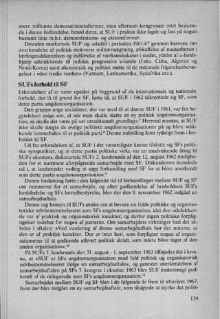 mere militante demonstrationsformer, men eftersom kongressen intet beslutte-
de i denne forbindelse, betød dette, at SUF i praksis ikke lagde sig fast på nogen
bestemt linie m.h.t. demonstrations- og aktionsformer.
Desuden markerede SUF sig udadtil i perioden 1961-67 gennem kravene om
anerkendelse af politisk motiveret militærnægtning, afskaffelse af mesterlæren i
lærlingeuddannelsenog indførelse af værkstedsskoler i stedet, ydelse af u-lands-
hjælp udelukkende til politisk progressive u-lande (feks. Cuba, Algeriet og
Nord-Korea) samt økonomisk og politisk støtte til de nationale frigørelsesbevæ-
gelser i »den tredie verden« (Vietnam, Latinamerika, Sydafrika etc.).
SUFs forhold til SF
Erkendelsen af at være opstået på baggrund af de internationale og nationale
forhold, der lå til grund for SF, førte til, at SUF i 1962 tilknyttede sig SF, som
dette partis ungdomsorganisation.
Den gruppe unge socialister, der var med til at danne SUF i 1961, var fra be-
gyndelsen enige om, at når man skulle starte en ny politisk ungdomsorganisa-
tion, så skulle det være på »et utraditionelt grundlag«,7Hermed mentes, at SUF
ikke skulle slægte de øvrige politiske ungdomsorganisationer på og blive »dik-
kende lammehale« til et politisk parti.8 Denne indstilling korn tydeligt frem i for-
holdet til SF.
Ud fra erkendelsen af, at SUF i det væsentligste kunne tilslutte sig SFs politi-
ske synspunkter, og at dette partis politiske virke var en medvirkende årsag til
SUFs eksistens, diskuterede SUFs 2. landsmøde af den 12. august 1962 mulighe-
den for et nærmere uforpligtende samarbejde med SF. Diskussionen mundede
ud i, at landsmødet vedtog at søge forhandling med SF for at blive anerkendt
som dette partis ungdomsorganisation.9
Denne beslutning førte i den følgende tid til forhandlinger mellem SUF og SF
om rammerne for et samarbejde, og efter godkendelse af henholdsvis SUFs
landsledelse og SFs hovedbestyrelse, blev der den 8. november 1962 indgået en
samarbejdsaftale.
Denne tog hensyn til SUFs ønske om at bevare sin fulde politiske og organisa-
toriske selvbestemmelsesret som SFs ungdomsorganisation, idet den udelukken-
de var af praktisk og organisatorisk karakter, og derfor ingen politiske forplig-
tigelser indebar for nogen af parterne. Om samarbejdets virkninger hed det så-
ledes i aftalen: »Ved vurdering af denne samarbejdsaftale bør der noteres, at
den er af praktisk karakter. Der er intet heri, som forpligter nogen af organi-
sationerne til at godkende ethvert politisk skridt, som 'måtte blive taget af den
anden organisation«.10
På SUFs 3. landsmøde den 31. august -
1. september 1963 tilføjedes det i love-
ne, at »SUF er SFs ungdomsorganisation med fuld politisk og organisatorisk
selvbestemmelsesret ifølge en samarbejdsaftale«,og gennem anerkendelsen af
samarbejdsaftalen på SFs 3. kongres i oktober 1963 blev SUF enstemmigt god-
kendt af de delegerede som SFs ungdomsorganisation.ll
Samarbejdet mellem SUF og SF blev i de følgende år frem til efteråret 1967,
hvor der blev indgået en ny samarbejdsaftale, som tilsigtede at styrke det politi-
139
 