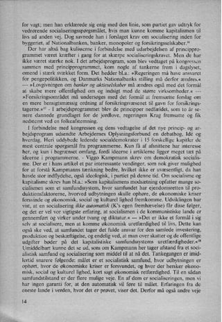 for vagt; men han erklærede sig enig med den linie, som partiet gav udtryk for
vedrørende socialiseringsspørgsmålet,hvis man kunne komme kapitalismen til
livs ad anden vej. Dog savnede han i forslaget krav om socialisering inden for
byggeriet, af Nationalbanken, banker, monopoler og forsikringsselskaber.16
Der har altså bag kulisserne i forbindelse med udarbejdelsen af princippro-
grammet været kræfter i gang for at skærpe socialiseringskravet. Men de har
ikke været stærke nok. I det arbejdsprogram, som blev vedtaget på kongressen
sammen med principprogrammet, kom nogle af tankerne frem i dagslyset,
omend i stærk svækket form. Det hedder bl.a.: »Regeringen må have ansvaret
for pengepolitikken, og Danmarks Nationalbanks stilling må derfor ændres.«
---
»Lovgivningen om banker og aktieselskaber må ændres også med det formål
at skabe mere offentlighed om og indsigt med de større virksomheder.« ---
»Forsikringsområdet må undersøges med det formål at fremsætte forslag om
en mere hensigtsmæssig ordning af forsikringsvæsenet til gavn for forsikrings-
tagerne.«17-
I arbejdsprogrammet blev de principper nedfældet, som to år se-
nere dannede grundlaget for de jordlove, regeringen Krag fremsatte og fik
nedstemt ved en folkeafstemning.
I forbindelse med kongressen og dens vedtagelse af det nye princip- og ar-
bejdsprogram udsendte Arbejdernes Oplysningsforbund en debatbog, Idé og
hverdag. Heri uddybede ledende socialdemokrater i 15 forskellige kapitler de
mest centrale spørgsmål fra programmerne. Kun få af afsnittene har interesse
her, og kun i begrænset omfang, fordi ideerne i artiklerne ligger meget tæt på
ideerne i programmerne.
-
Viggo Kampmann skrev om demokratisk socialis-
me. Der er i hans artikel et par interessante vendinger, som nok giver mulighed
for at forstå Kampmanns tænkning bedre, hvilket ikke er uvæsentligt, da han
havde stor indflydelse, også ideologisk, i partiet på denne tid. Om socialisme og
kapitalisme skrev han bl.a.: »Som kapitalismens modsætning opfatter mange so-
cialismen som et samfundssystem, hvor samfundet har ejendomsretten til pro-
duktionsfaktorerne, hvorved udbytningen skulle ophøre, de økonomiske kriser
forsvinde og økonomisk, social og kulturel lighed fremkomme. Udviklingen har
vist, at en socialisering ikke automatisk (Kls egen fremhævelse) får disse følger,
og det er vel vor vigtigste erfaring, at socialismen i de kommunistiske lande er
gennemført og virker under tvang og diktatur.« ---
»Det er ikke et formål i sig
selv at socialisere, men at komme økonomisk uretfærdighed til livs. Dette kan
også ske ved, at samfundet tager det fulde ansvar for den samlede investering,
produktion og beskæftigelse, og endelig ved, at man over skatter og de offentlige
udgifter bøder på det kapitalistiske samfundssystems uretfærdigheder.«18
Umiddelbart kunne det se ud, som om Kampmann her tager afstand fra et soci-
alistisk samfund og socialisering som middel til at nå det. Tankegangen er imid-
lertid snarere følgende: målet er et socialistisk samfund, hvor udbytningen er
ophørt, hvor de økonomiske kriser er forsvundet, og hvor der hersker økono-
misk, social og kulturel lighed, kort sagt økonomisk retfærdighed. Til en sådan
samfundstilstand er der flere mulige veje. En af dem er socialiseringen, men vi
har ingen garanti for, at den automatisk vil føre til målet. Erfaringen fra de
eneste lande i verden, hvor det er prøvet, viser det. Derfor må også andre veje
l4
 