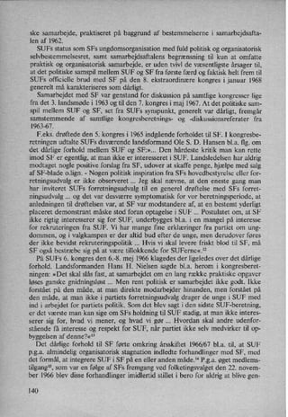 ske samarbejde, praktiseret på baggrund af bestemmelserne i samarbejdsafta-
len af 1962.
SUFs status som SFs ungdomsorganisation med fuld politisk og organisatorisk
selvbestemmelsesret, samt samarbejdsaftalens begrænsning til kun at omfatte
praktisk og organisatorisk samarbejde, er uden tvivl de væsentligste årsager til,
at det politiske samspil mellem SUF og SF fra første færd og faktisk helt frem til
SUFs officielle brud med SF på den 8. ekstraordinære kongres i januar l968
generelt må karakteriseres som dårligt.
Samarbejdet med SF var genstand for diskussion på samtlige kongresser lige
fra det 3. landsmøde i 1963 og til den 7. kongres i maj 1967. At det politiske sam-
spil mellem SUF og SF, set fra SUFs synspunkt, generelt var dårligt,fremgår
samstemmende af samtlige kongresberetnings- og -diskussionsreferater fra
1963-67.
F.eks. drøftede den 5. kongres i 1965 indgående forholdet til SF. I kongresbe-
retningen udtalte SUFs daværende landsformand Ole S. D. Hansen bl.a. flg. om
det dårlige forhold mellem SUF og SF:»... Den hårdeste kritik man kan rette
imod SF er egentlig, at man ikke er interesseret i SUF. Landsledelsen har aldrig
modtaget nogle positive forslag fra SF, udover at skaffe penge, hjælpe med salg
af SF-blade o.lign. -
Nogen politisk inspiration fra SFs hovedbestyrelse eller for-
retningsudvalg er ikke observeret Jeg skal nævne, at den eneste gang man
har inviteret SUFs forretningsudvalg til en generel drøftelse med SFs forret-
ningsudvalg og det var desværre symptomatisk for vor beretningsperiode, at
anledningen til drøftelsen var, at SF var modstandere af, at en bestemt yderligt
placeret demonstrant måske stod foran optagelse i SUF Postulatet om, at SF
ikke rigtig interesserer sig for SUF, underbygges bl.a. i en mangel på interesse
for rekruteringen fra SUF. Vi har mange fine erklæringer fra partiet om ung-
dommen, og i valgkampen er der altid bud efter de unge, men derudover føres
der ikke bevidst rekruteringspolitik Hvis vi skal levere friskt blod til SF, må
SF også bestræbe sig på at være tillokkende for SUFerne«.12
På SUFs 6. kongres den 6.-8. mej 1966 klagedes der ligeledes over det dårlige
forhold. Landsformanden Hans H. Nielsen sagde bl.a. herom i kongresberet-
ningen: »Det skal slås fast, at samarbejdet om en lang række praktiske opgaver
løses ganske gnidningsløst Men rent politisk er samarbejdet ikke godt. Ikke
forstået på den måde, at man direkte modarbejder hinanden, men forstået på
den måde, at man ikke i partiets forretningsudvalg drager de unge i SUF med
ind i arbejdet for partiets politik. Som det blev sagt i den sidste SUF-beretning,
er det værste man kan sige om SFs holdning til SUF stadig, at man ikke interes-
serer sig for, hvad vi mener, og hvad vi gør Hvordan skal andre udenfor-
'
stående få interesse og respekt for SUF, når partiet ikke selv medvirker til op-
byggelsen af denne?«13
Det dårlige forhold til SF førte omkring årsskiftet 1966/67 bl.a. til, at SUF
p.g.a. almindelig organisatorisk stagnation indledte forhandlinger med SF, med
det formål, at integrere SUF i SF på en eller anden måde.14 P.g.a. øget medlems-
tilgang”,som var en følge af SFs fremgang ved folketingsvalget den 22. novem-
ber 1966 blev disse forhandlinger imidlertid stillet i bero for aldrig at blive gen-
140
 
