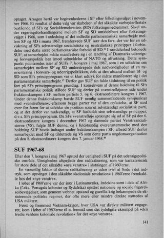 optaget. Årsagenhertil var begivenhederne i SF efter folketingsvalget i novem-
ber 1966. Et resultat af dette valg var skabelsen af det såkaldte »arbejderflertal«
bestående af SFs og Socialdemokratiets (SD) folketingsmedlemmer. Såvel un-
der regeringsforhandlingerne mellem SF og SD umiddelbart efter folketings-
valget i 1966, som i anledning af det indledte parlamentariske samarbejde mel-
lem SF og SD i marts 1967, fremhævede SUF især den fare, der var for en ud-
viskning af SFs selvstændige socialistiske og neutralistiske principper i forbin-
delse med dette nære parlamentariske forhold til SD.16 I særdeleshed betonede
SUF, at samarbejdet måtte manifestere sig i en ændring af Danmarks udenrigs-
og forsvarspolitik hen imod udmeldelse af NATO og afrustning. Dette syns-
punkt pointeredes især af SUFs 7. kongres i maj 1967, som i en udtalelse om
samarbejdet mellem SF og SD understregede dels nødvendigheden af en ny-
orientering i forsvars- og udenrigspolitikken, dels at den afstand mellem SF og
SD som SFs principprogram var et klart udtryk for måtte manifestere sig i det
parlamentariske samarbejde.17 Derfor gav SUF sin fulde tilslutning til en politik
ført på SFs principprograms grundlag. I konsekvens af denne holdning til SFs
parlamentariske politik stillede SUF sig derfor på »venstrefløjens« side under
fraktionskampen i SF mellem partiets 5. og '6. ekstraordinære kongres i 1967.
Under denne fraktionskamp havde SUF nemlig sammenfaldende synspunkter
med »venstref1øjen«,eftersom begge parter var af den opfattelse, at SF stod
over for faren for at udviske sin position som et selvstændigt socialistisk parti,
og at det derfor var nødvendigt, at SF fastholdt sine selvstændige principper,
d.v.s. SFs principprogram. Da SFs »venstrefløj«sprængte sig ud af SF på den 6.
ekstraordinære kongres i december 1967 og dannede partiet Venstresociali-
sterne (VS), fulgte SUF denne, og i fuldstændig overensstemmelse med den
holdning SUF havde indtaget under fraktionskampen i SF, afbrød SUF derfor
samarbejdet med SF og tilsluttede sig VS som dette partis ungdomsorganisation
på den 8. ekstraordinære kongres den 7. januar 1968.18
SUF 1967-68
Efter den 7. kongres i maj 1967 opstod der uenighed i SUF på det udenrigspoliti-
ske område. Uenigheden afspejlede den radikalisering, som var karakteristisk
for store dele af det såkaldte »nye venstre« i slutningen af 1960,erne.
En væsentlig faktor til denne radikalisering er uden tvivl at finde i det ind-
tryk, som opsvinget i den såkaldte »koloniale revolution« i 1960,erne fremkald-
te hos det »nye venstre«,
I løbet af 1960'erne var der især i Latinamerika, Indokina samt i dele af Afri-
ka (f.eks. Portugals kolonier og Sydafrika) opstået nationale og sociale frigørel-
sesbevægelser, som gennem væbnet opstand og guerilla-krig bekæmpede de ek-
sisterende politiske regimer, der ofte mere eller mindre direkte støttedes af
USA militært.
Først 'og fremmest Vietnam-krigen, hvor USA var direkte militært engage-
ret, kom i løbet af 1960,erne til at fremstå som det tydeligste eksempel på »den
tredie verdens koloniale revolution« for det »nye venstre«,
141
 