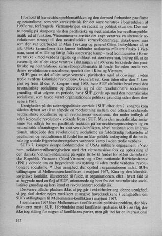I forhold til kernevåbenproblematikkenog den dermed forbundne paciñsme
og neutralisme, som var karakteristisk for det »nye venstre« i begyndelsen af
1960'erne, forårsagedeVietnam-krigen en radikal ny politisk situation. Den sat-
te nemlig på skarpeste vis den paciñstiske og neutralistiske kernevåbenproble-
matik ud af funktion. Vietnameserne anviste det »nye venstre« en alternativ re-
volutionær strategi til den neutralistiske kernevåbenstrategi:folkekrigen, især
som den var udarbejdet af Mao Tse-tung og general Giap. Indtrykkenc af, at
alle USAs kernevåben ikke kunne forhindre nationens militære fiasko i Viet-
nam, samt af et lille og fattigt folks succesrige kamp -
med kommunister i forre-
ste række -
mod verdens rigeste og militært set stærkeste stat, bidrog til, at en
væsentlig del af det »nye venstre« i slutningen af 1960,erne forkastede den paci-
fistiske og neutralistiske kernevåbenproblematik til fordel for »den tredie ver-
dens« revolutionære socialisme, specielt den i Kina og Vietnam.
SUF, gua en del af det »nye venstre«, påvirkedes også af opsvinget i »den
tredie verdens koloniale revolution«, Generelt set, kom tiden efter den 7. kon-
gres og frem til den 9. kongres i maj 1968, hvor SUF definitivt brød med den
neutralistiske socialisme og placerede sig på den revolutionære socialismes
grundlag, til at udgøre en periode, hvor SUF gjorde op med den neutralistiske
socialisme, som havde været organisationens politiske grundlag siden dens dan-
nelse i 1961.
Uenigheden på det udenrigspolitiske område i SUF efter den 7. kongres kom
således dybest set til at afspejle en modsætning mellem den officielt erklærede
neutralistiske socialisme og en revolutionær socialisme, der under indtryk af
»den koloniale revolution« voksede frem i SUF. Mens den neutralistiske socia-
lisme var udtryk for en pacifistisk reaktion på kernevåbenoprustningenog en
neutralistisk afstandtagen fra »øst-vest«-konflikten, såvel nationalt som interna-
tionalt, afspejlede den revolutionære socialisme 'en fuldstændig forkastelse af
pacifismen og neutralismen til fordel for en klar politisk anknytning til de natio-
nale og sociale frigørelsesbevægelsersvæbnede kamp i »den tredie verden«.
SUFs 7. kongres skarpe fordømmelse af USAs militære engagement i Viet-
nam, solidaritetstilkendegivelsen med det vietnamesiske folk og opbakning af
den danske Vietnam-indsamling på »giro 1616« til fordel for »Den demokrati-
ske Republik Vietnam« (Nord-Vietnam) og »Den nationale Befrielsesfront«
(FNL) vidnede om en begyndende anknytning til »den tredie verdens« revolu-
tionære socialisme. 19
Den uenighed, der opstod i organisationen m.h.t. SUFs
stillingtagen til Mellemøsten-konflikten i maj/juni 1967, Kina og den kinesisk-
sovjetiske konklikt, illustrerede til fulde, at organisationen, eller i hvert fald til
at begynde med en fløj af SUF, orienterede sig bort fra det neutralistiske socia-
listiske grundlag og hen imod et revolutionært socialistisk.
Desværre tillader pladsen ikke, at jeg går i enkeltheder ang. denne uenighed,
så jeg skal derfor nøjes med kort at angive hovedtrækkene i uenigheden om
SUFs stillingtagen til Mellemøsten-konflikten i maj/juni 1967.
I sommeren 1967 blev Mellemøsten-konflikten det politiske problem, der blev
diskuteret mest i SUF. I forbindelse med konflikten spaltedes SUF i en fløj, der
ikke tog stilling for nogen af konfliktens parter, men gik ind for en international
142
 