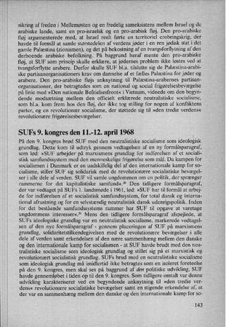 sikring af freden i Mellemøsten og en fredelig sameksistens mellem Israel og de
arabiske lande, samt en pro-israelsk og en pro-'arabisk fløj. Den pro-arabiske
fløj argumenterede med, at Israel reelt førte en territoriel erobringskrig, der
havde til formål at samle størstedelen af verdens jøder i en ren jødisk stat i det-
gamle Palæstina (zionismen), og det på bekostning af en tvangsforflytning af den
derboende arabiske befolkning. På baggrund heraf mente den pro-arabiske
fløj, at SUF som princip skulle erklære, at jødernes problem ikke løstes ved at
tvangsforflytte arabere. Derfor skulle SUF bl.a. tilslutte sig de Palæstina-arabi-
ske partisanorganisationers krav om dannelse af et fælles Palæstina for jøder og
arabere. Den pro-arabiske fløjs anknytning til Palæstina-arabernes partisan-
organisationer, der betragtedes som en national og social frigørelsesbevægelse
på linie med »Den nationale Befrielsesfront« iVietnam, vidnede om den begyn-
dende modsætning mellem den officielt erklærede neutralistiske socialisme,
som bl.a. kom frem hos den fløj, der ikke tog stilling for nogen af konfliktens
parter, og en revolutionær socialisme, der støttede sig til »den tredie verdens«
revolutionære frigørelsesbevægelser.
SUFs 9. kongres den 11.-12. april 1968
På den 9. kongres brød SUF med den neutralistiske socialisme som ideologisk
grundlag. Dette kom til udtryk gennem vedtagelsen af en ny formålsparagraf,
som lød: »SUF arbejder på marxismens grundlag for indførelsen af et sociali-
stisk samfundssystem med den menneskelige frigørelse som mål. Da kampen for
socialismen i Danmark er en uadskillelig del af den internationale kamp for so-
cialisme, stiller SUF sig solidarisk med de revolutionære socialistiske bevægel-
ser i alle dele af verden. SUF vil samle ungdommen om en politik, der sprænger
rammerne for det kapitalistiske samfund«.2° Den tidligere formålsparagraf,
der var vedtaget på SUFs l. landsmøde i 1961, lød: »SUF har til formål at arbej-
de for indførelsen af et socialistisk samfundssystem, for total dansk og interna-
tional afrustning og for en selvstændig neutralistisk dansk udenrigspolitik. Inden
for det bestående samfundssystems rammer har SUF til opgave at varetage
ungdommens interesser«.21 Mens den tidligere formålsparagraf afspejlede, at
SUFs ideologiske grundlag var en neutralistisk socialisme, markerede vedtagel-
sen af den nye formålsparagraf -
gennem placeringen af SUF på marxismens
grundlag, solidaritetstilkendegivelsen med de revolutionære bevægelser i alle
dele af verden samt erkendelsen af den nære sammenhæng mellem den danske
og den internationale kamp for socialismen -
at SUF havde brudt med den neu-
tralistiske socialisme som ideologisk grundlag og stillet sig på et marxistisk og
revolutionært socialistisk grundlag. SUFs brud med en neutralistiske socialisme
som ideologisk grundlag må imidlertid ikke betragtes som en isoleret foreteelse
på den 9. kongres, men skal ses på baggrund af den politiske udvikling, SUF
havde gennemløbet i tiden op til den 9. kongres., Som tidligere omtalt var denne
udvikling karakteriseret ved en begyndende anknytning til »den tredie ver-
dens« revolutionære socialistiske bevægelser samt en stigende erkendelse af, at
der var en sammenhæng mellem den danske og den internationale kamp for so-
143
 
