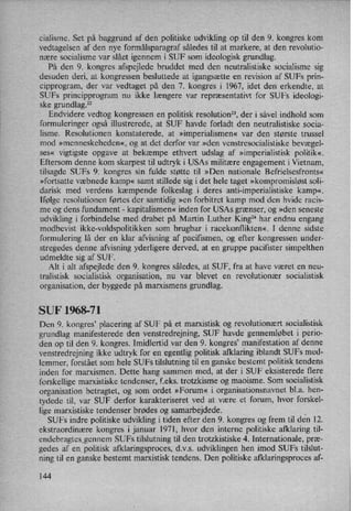 cialisme. Set på baggrund af den politiske udvikling op til den 9. kongres kom
vedtagelsen af den nye formålsparagrafsåledes til at markere, at den revolutio-
nære socialisme var slået igennem i SUF som ideologisk grundlag.
På den 9. kongres afspejlede bruddet med den neutralistiske socialisme sig
desuden deri, at kongressen besluttede at igangsætte en revision af SUFs prin-
cipprogram, der var vedtaget på den 7. kongres i 1967, idet den erkendte, at
SUFs principprogram nu ikke længere var repræsentativt for SUFs ideologi-
ske grundlag.22
Endvidere vedtog kongressen en politisk resolution”, der i såvel indhold som
formuleringer også illustrerede, at SUF havde forladt den neutralistiske socia-
lisme. Resolutionen konstaterede, at »imperialismen« var den største trussel
mod »menneskeheden«, og at det derfor var »den venstresocialistiske bevægel-
ses« vigtigste opgave at bekæmpe ethvert udslag af »imperialistisk politik«
Eftersom denne kom skarpest til udtryk i USAs militære engagement i Vietnam,
tilsagde SUFS 9. kongres sin fulde støtte til »Den nationale Befrielsesfronts«
»fortsatte væbnede kamp« samt stillede sig i det hele taget »kompromisløst soli-
darisk med verdens kæmpende folkeslag i deres anti-imperialistiske kamp«.
Ifølge resolutionen førtes der samtidig »en forbitret kamp mod den hvide racis-
me og dens fundament -
kapitalismen«inden for USAs grænser, og »den seneste
udvikling i forbindelse med drabet på Martin Luther King24 har endnu engang
modbevist ikke-voldspolitikken som brugbar i racekonflikten«. I denne sidste
formulering lå der en klar afvisning af pacifismen, og efter kongressen under-
stregedes denne afvisning yderligere derved, at en gruppe pacifister simpelthen
udmeldte sig af SUF.
Alt i alt afspejlede den 9. kongres således, at SUF, fra at have været en neu-
tralistisk socialistisk organisation, nu var blevet en revolutionær socialistisk
organisation, der byggede på marxismens grundlag.
SUF 1968-71
Den 9. kongres, placering af SUF på et marxistisk og revolutionært socialistisk
grundlag manifesterede den venstredrejning, SUF havde gennemløbet i perio-
den op til den 9. kongres. Imidlertid var den 9. kongres”manifestation af denne
venstredrejning ikke udtryk for en egentlig politisk afklaring iblandt SUFs med-
lemmer, forstået som hele SUFs tilslutning til en ganske bestemt politisk tendens
inden for marxismen. Dette hang sammen med, at der i SUF eksisterede flere
forskellige marxistiske tendenser, feks. tretzkisme og maoisme. Som socialistisk
organisation betragtet, og som ordet »Forum« i organisationsnavnet bl.a. hen-
tydede til, var SUF derfor karakteriseret ved at være et forum, hvor forskel-
lige marxistiske tendenser brødes og samarbejdede. _
SUFs indre politiske udvikling i tiden efter den 9. kongres og frem til den 12.
ekstraordinære kongres i januar 1971, hvor den interne politiske afklaring til-
endebragtesgennem SUFs tilslutning til den trotzkistiske 4. Internationale, præ-
gedes af en politisk afklaringsproces, d.v.s. udviklingenhen imod SUFs tilslut-
ning til en ganske bestemt marxistisk tendens. Den politiske afklaringsproces af-
144
 