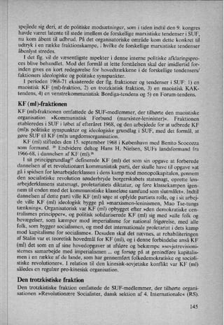 spejlede sig deri, at de politiske modsætninger, som i tiden indtil den 9. kongres
havde været latente til stede imellem de forskellige marxistiske tendenser i SUF,
nu kom åbent til udbrud. På det organisatoriske område kom dette konkret til
udtryk i en række fraktionskampe, i hvilke de forskellige marxistiske tendenser
åbenlyst stredes.
I det flg. vil de væsentligste aspekter i denne interne politiske afklaringspro-
ces blive behandlet. Med det formål at lette forståelsen skal der imidlertid for-
inden gives en kort redegørelse for hovedtrækkene i de forskellige tendensers/
faktioners ideologiske og politiske synspunkter. v
I perioden 1968-71 eksisterede der flg. fraktioner og tendenser i SUF: 1) en
maoistisk KF (mb-fraktion, 2) en trotzkistisk fraktion, 3) en maoistisk KAK-
tendens, 4) en venstrekommunistisk Bordiga-tendens og 5) en Forum-tendens.
KF (ml )-frakti0nen
KF (ml)-fraktionen omfattede de SUF-medlemmer, der tilhørte den maoistiske
organisation »Kommunistisk Forbund (marxister-leninister)«. Fraktionen
etableredes i SUF i løbet af efteråret 1968, og den arbejdede for at udbrede KF
(ml)s politiske synspunkter og ideologiske grundlag i SUF, med det formål, at
gøre SUF til KF (ml)s ungdomsorganisation.
KF (ml) stiftedes den 15. september 1968 i København med Benito Scocozza
som formand. 25
Endvidere deltog Hans H. Nielsen, SUFs landsformand fra
1966-68, i dannelsen af KF (ml).26
I sit principgrundlag27 definerede KF (ml) det som sin opgave at forberede
dannelsen af et revolutionært kommunistisk parti, der skulle have til opgave »at
gå i spidsen for lønarbejderklasseni dens kamp mod monopolkapitalen, gennem
den socialistiske revolution sønderbryde borgerskabets statsmagt, oprette løn-
arbejderklassens statsmagt, proletariatets diktatur, og føre klassekampen igen-
nem til enden med det kommunistiske klasseløse samfund som slutmålet«. Indtil
dannelsen af dette parti ville KF (ml) søge at opfylde partiets rolle, og i sit arbej-
de ville KF (ml) ideologisk bygge på »marxismen-leninismen, Mao Tse-tungs
tænkning«, Organisatorisk var KF (ml) opbygget efter »den demokratiske cen-
tralismes principper«, og politisk solidariserede KF (ml) sig med »alle folk og
bevægelser, som
kæmper mod imperialisme for national frigørelse, med alle
folk, som bygger socialismen, og med det internationale proletariat i dets kamp
mod kapitalisme for socialisme«. Desuden skal det nævnes, at rehabiliteringenaf Stalin var et teoretisk hovedmål for KF (ml), og i denne forbindelse anså KF
(ml) det som en af sine hovedopgaver at afsløre og bekæmpe »sovjetrevisioni-
sternes samarbejde med imperialismen og forsøg på at genindføre kapitalis-
men i en række af de lande, som har gennemført folkedemokratiske og sociali-
stiske revolutioner«, I relation til den kinesisk-sovjetiske konflikt var KF (ml)
således en regulær pro-kinesisk organisation.
Den trotzkistiske fraktion
Den trotzkistiske fraktion omfattede de SUF-medlemmer, der tilhørte organi-
sationen »Revolutionære Socialister, dansk sektion af 4. Internationale« (RS).
145
i
_
;n
 