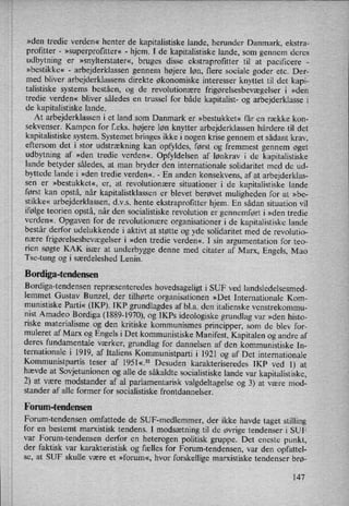 »den tredie verden« henter de kapitalistiske lande, herunder Danmark, ekstra-
profitter -
»superprofitter« -
hjem. I de kapitalistiske lande, som gennem deres
udbytning er »snylterstater«, bruges disse ekstraprofitter til at pacificere -
»bestikke« -
arbejderklassen gennem højere løn, flere sociale goder etc. Der-
med bliver arbejderklassens direkte økonomiske interesser knyttet til det kapi-
talistiske systems beståen, og de revolutionære frigørelsesbevægelser i »den
tredie verden« bliver således en trussel for både kapitalist- og arbejderklasse i
de kapitalistiske lande.
At arbejderklassen i et land som Danmark er »bestukket« får en række kon-
sekvenser. Kampen for f.eks. højere løn knytter arbejderklassen hårdere til det
kapitalistiske system. Systemet bringes ikke i nogen krise gennem et sådant krav,
eftersom det i stor udstrækning kan opfyldes, først og fremmest gennem øget
udbytning af »den tredie verden«. Opfyldelsen af lønkrav i de kapitalistiske
lande betyder således, at man bryder den internationale solidaritet med de ud-
byttede lande i »den tredie verden«, -
En anden konsekvens, af at arbejderklas-
sen er »bestukket«, er, at revolutionære situationer i de kapitalistiske lande
først kan opstå, når kapitalistklassen er blevet berøvet muligheden for at »be-
stikke« arbejderklassen, d.v.s. hente ekstraprofitter hjem. En sådan situation vil
ifølge teorien opstå, når den socialistiske revolution er gennemført i »den tredie
verden«, Opgaven for de revolutionære organisationer i de kapitalistiske lande
består derfor udelukkende i aktivt at støtte og yde solidaritet med de revolutio-
nære
frigørelsesbevægelseri »den tredie verden«. I sin argumentation for teo-
rien søgte KAK især at underbygge denne med citater af Marx, Engels, Mao
Tse-tung og i særdeleshed Lenin.
Bordiga-tendensen
Bordiga-tendensen repræsenteredes hovedsageligt i SUF ved landsledelsesmed-
lemmet Gustav Bunzel, der tilhørte organisationen »Det Internationale Kom-
munistiske Parti« (IKP). IKP grundlagdes af bl.a. den italienske venstrekommu-
nist Amadeo Bordiga (1889-1970), og IKPs ideologiske grundlag var »den histo-
riske materialisme og den kritiske kommunismes principper, som de blev for-
muleret af Marx og Engels i Det kommunistiske Manifest, Kapitalen og andre af
deres fundamentale værker, grundlag for dannelsen af den kommunistiske In-
ternationale i- 1919, af Italiens Kommunistparti i 1921 og af Det internationale
Kommunistpartis teser af 1951«.32 Desuden karakteriseredes IKP ved 1) at
hævde at Sovjetunionen og alle de såkaldte socialistiske lande var kapitalistiske,
2) at være modstander af al parlamentarisk valgdeltagelse og 3) at være mod-
stander af alle former for socialistiske frontdannelser.
Forum-tendensen
Forum-tendensen omfattede de SUF-medlemmer, der ikke havde taget stilling
for en bestemt marxistisk tendens. I modsætning til de øvrige tendenser i SUF
var Forum-tendensen derfor en heterogen politisk gruppe. Det eneste punkt,
der faktisk var karakteristisk og fælles for Forum-tendensen, var den opfattel-
se, at SUF skulle være et »forum«, hvor forskellige marxistiske tendenser brø-
147
 