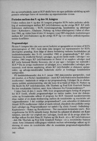 des og samarbejdede, samt at SUF skulle have sin egen politiske udvikling og selv
gennem erfaringer hæve sit teoretiske og organisatoriske niveau.
Perioden mellem den 9. og den 10. kongres
I tiden mellem den 9. og den 10. kongres prægedes SUFs indre politiske udvik-
ling af modsætningen mellem KF (mb-fraktionen og det øvrige SUF. KF (ml)-
fraktionen etableredes i SUFs forretningsudvalg, landsledelse og afdelinger
(især i København-, Gladsaxe-, Nyborg- og Århus-afdelingerne)i løbet af efter-
året 1968, og i tiden frem til den 10. kongres i maj 1969 afspejlede modsætningen
mellem KF (mb-fraktionen og det øvrige SUF sig i en række politisk/organisa-
toriske konflikter.
Programudvalget
På den 9. kongres blev det som nævnt besluttet at igangsætte en revision af SUFs
principprogram af 1967, fordi dette ikke længere var repræsentativt for SUFs
ideologiske grundlag. Som følge af denne beslutning nedsatte landsledelsen på
landsledelsesmødetden 9.-10. november 1968 et progr'amudvalg.33 KF (ml)-
fraktionen fik imidlertid flertal i udvalget, og på det første møde i udvalget i no-
vemberv1968 brugte KF (mb-fraktionen sit flertal til at supplere udvalget med
KF (ml)s formand Benito Scocozza, der et par uger i forvejen var indmeldt i
SUF.34 Da de øvrige medlemmer af udvalget, d.v.s. mindretallet i udvalget, pro-
testerede mod denne supplering, afviste KF (mb-flertallet at diskutere spørgs-
målet, og udvalgs-mindretallet besluttede derfor at forelægge landsledelsen
spørgsmålet.
På landsledelsesmødet den 4.-5. januar 1969 diskuteredes spørgsmålet,med
det resultat, at et flertal i landsledelsen -imod KF (ml)-fraktionens landsledelses-
medlemmer -
besluttede at vælge et nyt programudvalg. Udvalget fik en »balan-
ceret« politisk sammensætning, idet det kom til at bestå af Hans H. Nielsen og
Ole Koch fra KF (mb-fraktionen, Ole Thorbek og Poul Erik Grønholt Nielsen
fra den trotzkistiske fraktion, samt Arne Johansen fra Forum-tendensen.35
I tiden frem til den 2. marts 1969, hvor programudvalgets forslag til program
for SUF forelå, afholdt programudvalget en række møder, hvor der diskute-
redes og formuleredes udkast til program for SUF. Generelt karakteriseredes
disse møder af en skarp modsætning mellem de trotzkistiske og maoistiske ud-
valgsmedlemmer. I det endelige programudkast”,som udsendtes til diskussion
iblandt SUFs medlemmer i løbet af marts måned, afspejlede den politiske uenig-
hed i udvalget sig. Programudkastet var opdelt iflg. afsnit: Forord -
Indledning -
Kapitalismen -
Staten og Revolutionen -
Det marxistisk-leninistiske parti -
Ret-
ningslinierne for SUFs aktuelle kamp. Bortset fra udkastet til afsnittet om Kapi-
talismen, som der var enighed om i udvalget, forelå der til de øvrige afsnit for-
skellige udkast fra dels Hans H. Nielsen og Ole Koch -
d.v.s. KF (mb-fraktionen
-
dels Ole Thorbek og Poul Erik Grønholt Nielsen -
d.v.s. trotzkistiske fraktion
-mens Arne Johansens stillingtagen vekslede mellem selvstændige udkast og til-
slutning til enten de trotzkistiske eller de maoistiske programudvalgsmedlem-
mers udkast.
148
 