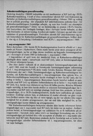 Københavnsafdelingemgeneralforsamling
Omkring årsskiftet 1968/69 indmeldte en del medlemmer af KF (m1) sig i SUFs
Københavnsafdeling.I kraft af disse indmeldelser sikrede KF (m1) fraktionen sig
flertallet på Københavnsafdelingens generalforsamling i februar 1969 og vedtog
her et politisk grundlag -
der afspejlede KF (ml)-fraktionens politiske linie -
for
Københavnsafdelingens fremtidige arbejde, og som kun forelå i eet eksemplar
på generalforsamlingen.37 Dette var en fuldstændig ny praksis i SUFs historie,
idet bestyrelsen, der forelagde forslaget, ikke i forvejen havde bebudet, at den
ville fremsætte et sådant forslag, hverken på møder i forvejen og end ikke i ind-
kaldelsen til generalforsamlingen. Endvidere sikrede KF (ml)-fraktionen sig to-
talt bestyrelsen for Københavnsafdelingen på generalforsamlingen, hvilket skul-
le vise sig at få betydning i forbindelse med SUFs 1. maj-arrangement i 1969.
l. maj-arrangementet 1969
Siden dannelsen i 1961 havde SUFs landsorganisation hvert år afholdt et 1. maj-
møde på Nytorv i København. Dette møde havde altid været arrangeret af for-
retningsudvalget, og for at følge denne tradition op begyndte forretningsudval-
get i slutningen af marts 1969 at forberede 1. maj-mødet i 1969.
I begyndelsen af april kom det imidlertid frem, at Københavns-afdelingen
planlagde dette møde i samarbejde med KF (m1), uden at forretningsudvalget
var blevet informeret herom.
Der blev derfor indkaldt til et ekstraordinært forretningsudvalgsmødeden
7. april 1969, med det formål, at fremskynde forretningsudvalgets udformning
af et 1. maj-arrangement.38 På dette møde fortalte Kirstine Münster (KF (ml)-
fraktionen), der sad i både forretningsudvalget og Københavnsafdelingens be-
styrelse, om
Københavnsafdelingens1. maj-arrangement. Hun oplyste bl.a., at
Københavnsafdelingens bestyrelse havde modtaget et brev fra KF (ml), der fo-
reslog et fælles l. maj-arrangement. Bestyrelsen havde herefter indledt et sam-
arbejde med KF (m1) og afsluttet forberedelserne til et fælles 1. maj-møde med
KF (m1), bl.a. havde man diskuteret sig frem tilfælles paroler. Kirstine Münster
sagde samtidig, at hun ikke havde ønsket at orientere forretningsudvalget før 1.
maj-mødet med KF (ml) var endeligt planlagt, fordi hun' ikke ønskede, at forret-
ningsudvalget, d.v.s. SUFs landsorganisation, skulle have indflydelse på mødets
karakter. Endeligt oplyste hun, at plakaterne til mødet allerede var gået i tryk-
ken (hvilket senere viste sig ikke at være rigtigt), og der var således ikke nogen
mulighed for at ændre arrangementet, der var end ikke mulighed for, at for-
retningsudvalgetkunne tilslutte sig arrangementet.
Når Københavnsafdelingens bestyrelse således ikke havde informeret forret-
ningsudvalget om 1. maj-mødet med KF (m1), før dette var en realitet -
hvilket i
praksis betød, at forretningsudvalget var udelukket fra at få indflydelse på ar-
rangementet -
bundede dette uden tvivl i en berettiget formodning om, at for-
retningsudvalget på forhånd ikke ville acceptere af afholde et 1. maj-møde ude-
lukkende med KF (m1). Bestyrelsen ønskede derfor forståeligt nok at holde for-
retningsudvalget udenfor forberedelserne til 1. maj-arrangementet, før disse
var nøje fastlagte.
149
 