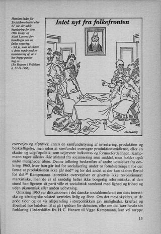 Hverken inden for _
Socialdemokratiet eller In t nyt fontenSF var der udelt
begejstring for Jens
Otto Krags og
Aksel Larsens for-
handlinger om en
fælles regering
-
Nå ja, men så slutter
vi dette møde med en
konstatering af, at vi
har begge partier
bag os. ..
(Bo Bojesen i Politiken
d. 27-11-1966).
overvejes og afprøves: enten en
samfundsstyring af investering, produktion og
beskæftigelse, men uden at samfundet overtager produktionsmidlerne, eller en
skatte- og udgiftspolitik, som udjævner indkomst- 0g formuefordelingen. Kamp-
mann tager således ikke afstand fra socialisering som
middel, men holder også
andre muligheder åbne. Denne tolkning beskræftes af andre udtalelser fra om-
kring 1960, hvor han går ind for socialisering under to forudsætninger: for det
første at produktionen ikke går ned” og for det andet at der kan skabes flertal
for det.20 Kampmanns teoretiske overvejelser er givetvis ikke revolutionært
marxistiske, men de er så sandelig heller ikke borgerlig reformistiske, al den
stund han ligesom sit parti ville et socialistisk samfund med lighed og frihed og
uden økonomisk eller anden udbytning.
Omkring 1960 var diskussionen i det danske socialdemokrati om dets teoreti-
ske og ideologiske ståsted særdeles livlig og åben. Om det mest skyldtes, at de
gode tider og en vis afspænding i storpolitikken gav muligheder, kræfter og
åbenhed hos ledelsen til at gå i spidsen for debatten, eller om det især havde sin
forklaring i lederskiftet fra H.C. Hansen til Viggo Kampmann, kan vel næppe
15
 