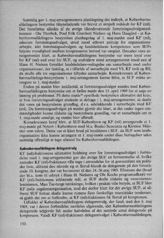 Samtidig gav l. maj-arrangementets planlægningdet indtryk, at Københavns-
afdelingens bestyrelse tilsyneladende var blevet et simpelt redskab for KF (ml).
Det fremførtes således af de øvrige tilstedeværende forretningsudvalgsmed-
lemmer -
Ole Thorbek, Poul Erik Grønholt Nielsen og Hans Daugård -
at Kø-
benhavnsafdelingens bestyrelses planlægning af 1. maj-mødet med KF (ml),
udenom forretningsudvalget, stred imod ethvert princip for organisations-
arbejde, idet forretningsudvalgets og landsledelsens kompetence som SUFS
højeste myndighed imellem kongresserne herved var omgået. Desuden viste ar-
rangementet klart, at Københavnsafdelingens bestyrelse var mere loyal over
for KF (ml) end over for SUF, og endvidere stred arrangementet imod een af
Hans H. Nielsen foreslået landsledelses-vedtagelse om samarbejde med andre
organisationer, der fastslog, at i tilfælde af samarbejde med VS, KF (ml) og RS,
da skulle alle tre organisationer tilbydes samarbejde. Konsekvensen af Køben-
havnsafdelings-bestyrelsens l. maj-arrangement kunne blive, at SUF måtte ar-
rangere to 1. maj-møder.
Enden på mødet blev imidlertid, at forretningsudvalget enedes med Køben-
havnsafdelingens bestyrelse om et fælles møde den 15. april 1969 for at søge en
løsning på problemet. På dette møde39 opstillede bestyrelsen ultimativt det krav,
at hvis forretningsudvalget ønskede at deltage i l. maj-arrangementet, så skulle
det være på bestyrelsens grundlag, d.v.s. udelukkende i samarbejde med KF
(ml). Da forretningsudvalget på mødet gjorde det klart, at det under ingen om-
stændigheder kunne tilslutte sig bestyrelsens grundlag, var et samarbejde om et
1. maj-møde umuligt, og mødet blev afbrudt.
Konsekvensen heraf blev, at SUF-København og KF (ml) arrangerede et 1.
maj-møde på Nytorv i København med bl.a. Benito Scocozza og Kirstine Mün-
ster som talere. Dette var et klart brud på loyaliteten i SUF, da SUF som lands-
organisation ikke kunne arrangere et 1. maj-møde under disse betingelser uden
samtidig offentligt at tage afstand fra Københavnsafdelingen.
Københavnsafdelingensdelegeretvalg
KF (ml)-fraktionens ultimative holdning over for forretningsudvalget i forbin-
delse med 1. maj-arragementet gav det øvrige SUF en fornemmelse af, hvilke
metoder KF (ml)-fraktionen ville tage i anvendelse for at gennemføre sin politi-
ske linie, såfremt den sikrede sig et flertal blandt de delegerede på den forestå-
ende 10. kongres, der var berammet til den 24.-26.maj 1969. Eftersom det (hvad
der bl.a. kom til udtryk i Hans H. Nielsens og Ole Kochs programudkast) var
KF (ml)-frakti0nens erklærede mål, at SUF skulle tilslutte sig »marxismen-
leninismen, Mao Tse-tungs tænkning«, hvilket i praksis ville betyde, at SUF blev
KF (ml)s ungdomsorganisation,stod det derfor klart for det øvrigeSUF, at så-
fremt SUF fortsat skulle kunne rumme flere forskellige marxistiske tendenser,
så gjaldt det om at forhindre, at KF (ml)-fraktionen fik flertal på kongressen.
Udfaldet af Københavnsafdelingens delegeretvalg, der fandt sted den 6. maj
1969, var i denne forbindelse særdeles afgørende, idet Københavnsafdelingens
delegerede udgjorde lidt under halvdelen af det samlede antal delegerede på
kongressen. Vandt KF (ml)-fraktionen delegeretvalget i Københavnsafdelingen,
150
 