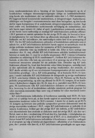 loves medlemskriterium (d.v.s. betaling af det fastsatte kontingent) og de af
landsledelsen vedtagne stemmeafgivningsregler (ifølge en landsledelsesbeslut-
ning havde alle medlemmer, der var indmeldt inden den 1.-5.-1969 stemmeret).
På baggrund heraf konstaterede landsledelsen, at delegeretvalget i Københavns-
afdelingen var foregået i overensstemmelse med disse betingelser, og den havde
derfor ingen kompetence til at underkende delegeretvalgsmødets resultat. Sagt
med andre ord, landsledelsen sanktionerede selvfølgelig de indmeldelser, den
selv havde taget initiativ til i løbet af april. Landsledelsen pointerede endvidere,
at det havde været nødvendigtat imødegå KF (ml)-fraktionens politiske offensiv
i SUF gennem en samlet optræden fra det øvrige SUFS side, for hvered at beva-
re mulighederne for »en fortsat åben og afklarende ideologisk debat« i SUF og
forhindre »et KF (mb-diktat«, der nødvendigvis måtte føre til en sprængning af
SUF. De fire KF (mb-medlemmers udtræden af landsledelsen opfattedes som et
udtryk for, at KF (ml)-fraktionen definitin havde opgivet at samarbejde med de
øvrige politiske tendenser inden for rammerne af SUFs landsorganisation.
Denne opfattelse viste sig imidlertid at holde stik. Efter at have nedlagt sine
mandater den 10. maj, afholdt KF (ml)-fraktionens udtrådte landsledelsesmed-
lemmer et møde den 11. maj for at drøfte situationen i SUF. I denne forbindelse
udsendtes en erklæring til SUFs medlemmer”, i hvilken KF (ml)-fraktionen be-
budede, at den ikke Ville lade sig »provokere til at sprænge sig ud af SUF«, men
tværtimod intensivere arbejdet for sin politiske linie. Desuden tog KF (ml)-
fraktionen afstand fra, hvad den benævnte »den falske kongres«, samtidig med,
at den opfordrede alle de delegerede og øvrige medlemmer, der ønskede, at
SUF skulle udvikle sig til »en revolutionær kamporganisation på det marxistisk-
leninistiske grundlag« -
d.v.s. KF (ml)s grundlag -
til at boykotte SUFs 10. kon-
gres. I stedet indkaldte KF (ml)-fraktionen de delegerede og øvrige medlemmer
af SUF, som kunne tilslutte sig hovedlinierne i Hans H. Nielsens og Ole Kochs
politiske programforslag, og som tog afstand fra SUFs lO. kongres, til en konfe-
rence i København i dagene den 24.-26. maj, d.v.s. parrallelt med SUFs 10. kon-
gres. På konferencen ville KF (ml)-fraktionen diskutere en række problemer,
bl.a. beretning fra det af landsledelsen udtrådte mindretal, politisk program for
»den marxistisk-leninistiske fløj« samt valg af ledelse for »den marxistisk-lenini-
stiske fløj«.45
KF (ml)-fraktionens indkaldelse til konference samtidig med SUFs lO. kon-
gres var et tydeligt bevis på, at den havde opgivet at samarbejde med de øvrige
marxistiske tendenser inden for SUFs rammer. I stedet for at møde op på SUFs
10. kongres og forsvare sine politiske synspunkter gennem diskussioner med de
øvrige marxistiske tendenser i SU F, valgte KF (ml)-fraktionen at indkalde til en
separat konference, hvilket gav det øvrige SUF det indtryk, at KF (mb-fraktio-
nen tilsyneladende kun ønskede at diskutere med det øvrige SUF, når den var i
flertal, samt at den, i modsætning til hvad den bl.a. hævdede, i virkeligheden øn-
skede at provokere sig til at blive sprængt ud af SUF, d.v.s. ekskluderet.“ I rea-
liteten betød KF (ml)-fraktionens indkaldelse til konference -
med bl.a. vedtagel-
se af program og valg af ledelse på dagsordenen -
afholdelse af en fraktionskon-
gres, der i praksis ville føre til, at KF (ml)-fraktionen grundlagde sin egen orga-
152
 