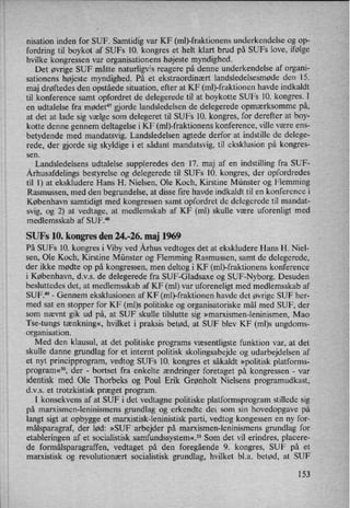 nisation inden for SUF. Samtidig var KF (ml)-frakti0nens underkendelse og op-
fordring til boykot af SUFs 10. kongres et helt klart brud på SUFs love, ifølge
hvilke kongressen var organisationens højeste myndighed.
Det øvrige SUF måtte naturligvis reagere på denne underkendelse af organi-
sationens højeste myndighed. På et ekstraordinært landsledelsesmøde den 15.
maj drøftedes den opståede situation, efter at KF (ml)-fraktionen havde indkaldt
til konference samt opfordret de delegerede til at boykotte SUFs 10. kongres. I
en udtalelse fra mødet” gjorde landsledelsen de delegerede opmærksomme på,
at det at lade sig vælge som delegeret til SUFs 10. kongres, for derefter at boy-
kotte denne gennem deltagelse i KF (r'nl)-fraktionens konference, ville være ens-
betydende med mandatsvig. Landsledelsen agtede derfor at indstille de delege-
rede, der gjorde sig skyldige i et sådant mandatsvig, til eksklusion på kongres-
sen.
Landsledelsens udtalelse suppleredes den 17. maj af en indstilling fra SUF-
Århusafdelingsbestyrelse og delegerede til SUFs 10. kongres, der opfordredes
til 1) at ekskludere Hans H. Nielsen, Ole Koch, Kirstine Münster og Flemming
Rasmussen, med den begrundelse, at disse fire havde indkaldt til en konference i
København samtidigt med kongressen samt opfordret de delegerede til mandat-
svig, og 2) at vedtage, at medlemskab af KF (ml) skulle være uforenligt med
medlemsskab af SUFJ*8
SUFs 10. kongres den 24.-26. maj 1969
På SUFs 10. kongres i Viby ved Århus vedtoges det at ekskludere Hans H. Niel-
sen, Ole Koch, Kirstine Münster og Flemming Rasmussen, samt de delegerede,
der ikke mødte op på kongressen, men deltog i KF (ml)-fraktionens konference
i København, d.v.s. de delegerede fra SUF-Gladsaxe og SUF-Nyborg. Desuden
besluttedes det, at medlemsskab af KF (ml) var uforeneligt med medlemsskab af
SUF.49 -
Gennem eksklusionen af KF (ml)-fraktionen havde det øvrige SUF her-
med sat en stopper for KF (ml)s politiske og organisatoriske mål med SUF, der
som nævnt gik ud på, at SUF skulle tilslutte sig »marxismen-leninismen, Mao
Tse-tungs tænkning«, hvilket i praksis betød, at SUF blev KF (ml)s ungdoms-
organisation.
Med den klausul, at det politiske programs væsentligste funktion var, at det
skulle danne grundlag for et internt politisk skolingsabejde og udarbejdelsen af
et nyt principprogram, vedtog SUFs 10. kongres et såkaldt »politisk platforms-
program«5°, der -
bortset fra enkelte ændringer foretaget på kongressen -
var
identisk med Ole Thorbeks og Poul Erik Grønholt Nielsens programudkast,
d.v.s. et trotzkistisk præget program.
'
I konsekvens af at SUF i det vedtagne politiske platformsprogram stillede sig
på marxismen-leninismens grundlag og erkendte det som sin hovedopgave på
langt sigt at opbygge et marxistisk-leninistisk parti, vedtog kongessen en ny for-
målsparagraf, der lød: »SUF arbejder på marxismen-leninismens grundlag for
etableringen af et socialistisk samfundssystem«.51Som det vil erindres, placere-
de formålsparagraffen, vedtaget på den foregående 9. kongres, SUF på et
marxistisk og revolutionært socialistisk grundlag, hvilket bl.a. betød, at SUF
153
 