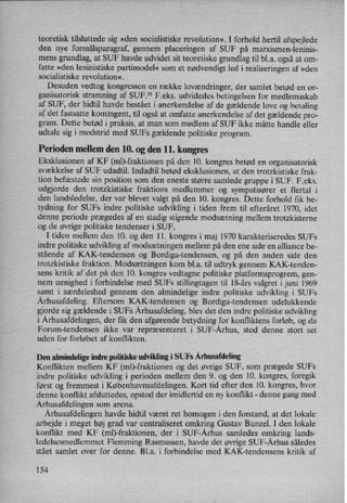 teoretisk tilsluttede sig »den socialistiske revolution«. I forhold hertil afspejlede
den nye formålsparagraf,gennem placeringen af SUF på marxismen-leninis-
mens grundlag, at SUF havde udvidet sit teoretiske grundlag til bl.a. ogsåat om-
fatte »den leninistiske partimodel« som et nødvendigt led i realiseringen af »den
socialistiske revolution«.
Desuden vedtog kongressen en række lovændringer,der samlet betød en or-
ganisatorisk stramning af SUF?2 F.eks. udvidedes betingelsen for medlemsskab
af SUF, der hidtil havde bestået i anerkendelse af de gældende love og betaling
af det fastsatte kontingent, til også at omfatte anerkendelse af det gældende pro-
gram. Dette betød i praksis, at man som medlem af SUF ikke måtte handle eller
udtale sig i modstrid med SUFs gældende politiske program.
Perioden mellem den 10. og den 11. kongres
Eksklusionen af KF (ml)-fraktionen på den 10. kongres betød en organisatorisk
svækkelse af SUF udadtil. Indadtil betød eksklusionen, at den trotzkistiske frak-
tion befæstede sin position som den eneste større samlede gruppe i SUF. F.eks.
udgjorde den trotzkistiske fraktions medlemmer og sympatisører et flertal i
den landsledelse, der var blevet valgt på den 10. kongres. Dette forhold fik be-
tydning for SUFs indre politiske udvikling i tiden frem til efteråret 1970, idet
denne periode prægedes af en stadig stigende modsætning mellem trotzkisterne
og de øvrige politiske tendenser i SUF.
I tiden mellem den 10. og den 11. kongres i maj 1970 karakteriseredes SUFs
indre politiske udvikling af modsætningenmellem på den ene side en alliance be-
stående af KAK-tendensen og Bordiga-tendensen, og på den anden side den
trotzkistiske fraktion. Modsætningen kom bl.a. til udtryk gennem KAK-tenden-
sens kritik af det på den 10. kongres vedtagne politiske platformsprogrem,gen-
nem uenighed i forbindelse med SUFs stillingtagen til 18-års valgret i juni 1969
samt i særdeleshed gennem den almindelige indre politiske udvikling i SUFs
Århusafdeling.Eftersom KAK-tendensen og Bordiga-tendensen udelukkende
gjorde sig gældende i SUFs Århusafdeling,blev det den indre politiske udvikling
i Århusafdelingen,der fik den afgørende betydning for konfliktens forløb, og da
Forum-tendensen ikke var repræsenteret i SUF-Århus, stod denne stort set
uden for forløbet af konflikten.
Den almindelige indre politiske udvikling i SUFs Århusafdeling
Konflikten mellem KF (ml)-fraktionen og det øvrige SUF, som prægede SUFs
indre politiske udvikling i perioden mellem den 9. og den 10. kongres, foregik
først og fremmest i Københavnsafdelingen. Kort tid efter den 10. kongres, hvor
denne konflikt afsluttedes, opstod der imidlertid en ny konflikt- denne gang med
Århusafdelingensom arena.
Århusafdelingenhavde hidtil været ret homogen i den forstand, at det lokale
arbejde i meget høj grad var centraliseret omkring Gustav Bunzel. I den lokale
konflikt med KF (ml)-fraktionen, der i SUF-Århus samledes omkring lands-
ledelsesmedlemmet Flemming Rasmussen, havde det øvrige SUF-Århus således
stået samlet over for denne. Bl.a. i forbindelse med KAK-tendensens kritik af
154
 