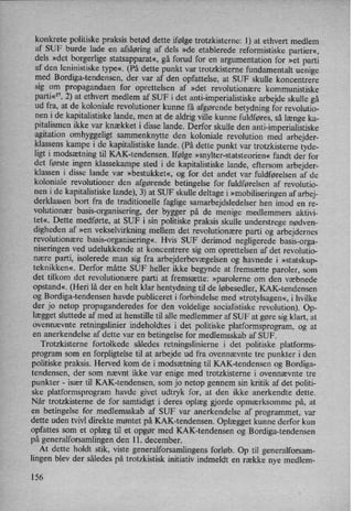 konkrete politiske praksis betød dette ifølge trotzkisterne: 1) at ethvert medlem
af SUF burde lade en .afsløringaf dels »de etablerede reformistiske partier«,
dels »det borgerlige statsapparat«, gå forud for en argumentation for »et parti
af den leninistiske type«. (På dette punkt var trotzkisterne fundamentalt uenige
med Bordiga-tendensen, der var af den opfattelse, at SUF skulle koncentrere
sig om propagandaen for oprettelsen af »det revolutionære kommunistiske
parti«57,2) at ethvert medlem af SUF i det anti-imperialistiske arbejde skulle gå
ud fra, at de koloniale revolutioner kunne få afgørende betydning for revolutio-
nen i de kapitalistiske lande, men at de aldrig ville kunne fuldføres, så længe ka-
pitalismen ikke var knækket i disse lande. Derfor skulle den anti-imperialistiske
agitation omhyggeligt sammenknytte den koloniale revolution med arbejder-
klassens kampe i de kapitalistiske lande. (På dette punkt var trotzkisterne tyde-
ligt i modsætningtil KAK-tendensen. Ifølge »snylter-statsteorien«fandt der for
det første ingen klassekampe sted i de kapitalistiske lande, eftersom arbejder-
klassen i disse lande var »bestukket«, og for det andet var fuldførelsen af de
koloniale revolutioner den afgørende betingelse for fuldførelsen af revolutio-
nen i de kapitalistiske lande), 3) at SUF skulle deltage i »mobiliseringenaf arbej-
derklassen bort fra de traditionelle faglige samarbejdsledelser hen imod en re›
volutionær basis-organisering, der bygger på de menige medlemmers aktivi-
tet«. Dette medførte, at SUF i sin politiske praksis skulle understrege nødven-
digheden af »en
vekselvirkning mellem det revolutionære parti og arbejdernes
revolutionære basis-organisering«,Hvis SUF derimod negligerede basis-orga-
niSeringenved udelukkende at koncentrere sig om oprettelsen af det revolutio-
nære parti, isolerede man sig fra arbejderbevægelsenog havnede i »statskup-
teknikken«. Derfor måtte SUF heller ikke begynde at fremsætte paroler, som
det tilkom det revolutionære parti at fremsætte: »parolerne om den væbnede
opstand«. (Heri lå der en helt klar hentydning til de løbesedler, KAK-tendensen
og Bordiga-tendensen havde publiceret i forbindelse med »trotylsagen«,i hvilke
der jo netop propaganderedes for den voldelige socialistiske revolution). Op-
lægget sluttede af med at henstille til alle medlemmer af SUF at gøre sig klart, at
ovennævnte retningslinier indeholdtes i det politiske platformsprogram, og at
en anerkendelse af dette var en betingelse for medlemsskab af SUF.
Trotzkisterne fortolkede således retningslinierne i det politiske platforms-
program som en forpligtelse til at arbejde ud fra ovennævnte tre punkter i den
politiske praksis. Herved kom de i modsætning til KAK-tendensen og Bordiga-
tendensen, der som nævnt ikke var enige med trotzkisterne i ovennævnte tre
punkter -
især til KAK-tendensen, som jo netop gennem sin kritik af det politi-
ske platformsprogram havde givet udtryk for, at den ikke anerkendte dette.
Når trotzkisterne de for samtidigt i deres oplæg gjorde opmærksomme på, at
en betingelse for medlemsskab af SUF var anerkendelse af programmet, var
dette uden tvivl direkte møntet på KAK-tendensen. Oplægget kunne derfor kun
opfattes som et oplæg til et opgør med KAK-tendensen og Bordiga-tendensen
på generalforsamlingen den 11. december.
At dette holdt stik, viste generalforsamlingens forløb. Op til generalforsam-
lingen blev der således på trotzkistisk initiativ indmeldt en række nye medlem-
156
 