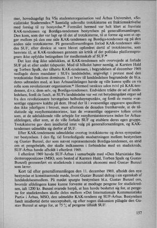 mer, hovedsageligt fra VSs studenterorganisation ved Århus Universitet, »So-
cialistiske Studerende«.58 Samtidig udsendte trotzkisterne en fraktionsskrivelse
med forslag til ny bestyrelsef9 Formålet hermed var helt klart at fravriste
KAK-tendensen og Bordiga-tendensen bestyrelsen på generalforsamlingen.
Den kom, som der var lagt op til det af trotzkisterne, til at forme sig som et op-
gør mellem på den ene side KAK-tendensen og Bordiga-tendensen og på den
anden side trotzkisterne. På generalforsamlingen forlod KAK-tendensen såle-
des SUF, efter direkte at være blevet opfordret dertil af trotzkisterne, som
henviste til, at KAK-tendensen gennem sin kritik af det politiske platformspro-
gram ikke opfyldte betingelsen for medlemsskab af SUF.60
Det kan dog ikke udelukkes, at KAK-tendensen selv overvejede at forlade
SUF på et eller andet tidspunkt. Med til billedet hører nemlig, at Karsten Hald
og Torben Spalk, der tilhørte KAK-tendensen, i begyndelsen af december 1969
nedlagde deres mandater i SUFs landsledelse, angiveligt i protest mod den
trotzkistiske fraktions dominans. I et brev til landsledelsen begrundede de bl.a.
deres udtræden med, at kun Århusafdelingenhavde og ville kunne spille en vis
rolle som revolutionær organisationfsl Hermed tænktes uden tvivl på KAK-ten-
densen, d.v.s. dem selv, og Bordiga-tendensen. Endvidere trådte de ud af lands-
ledelsen, fordi de fandt, at SUFs landsledelse var »et ret betydningsløstorgan ud
fra den revolutionære bevægelses helhedssynspunkt«,og fordi de mente »væ-
sentlige opgaver« kaldte på dem. Hvad der lå i »væsentlige opgaver« specifere-
des ikke yderligere i brevet, men eftersom de desuden fremhævede, at de til-
sluttede sig »snylterstatsteorien«,kan de »væsentlige opgaver« tolkes enten
som, at de udelukkende ville arbejde for »snylterstatsteorien«inden for Århus-
afdelingen, eller som, at de ville forlade SUF og etablere deres egen gruppe.
Trotzkisterne gav dem imidlertid intet valg på generalforsamlingen, og KAK-
tendensen udmeldte sig derfor af SUF.
Efter KAK-tendensens udmeldelse overtog trotzkisterne og deres sympatisø-
rer bestyrelsen. I den flg. tid foranledigede modsætningen mellem bestyrelsen
og Gustav Bunzel, der som nævnt repræsenterede Bordiga-tendensen, en strid
om et pengebeløb, der skulle indkasseres i forbindelse med en studiekreds,
SUF-Århus havde afholdt i efteråret 1969.
I efteråret 1969 havde SUF-Århus i samarbejde med »Den Marxistiske Stu-
denteropposition« (MSO, som bestod af Karsten Hald, Torben Spalk og Gustav
Bunzel) gennemført en studiekreds i marxistisk økonomi med Gustav Bunzel
som lærer.
Kort tid efter generalforsamlingenden 11. december 1969, afholdt den nye
bestyrelse et konstituerende møde, hvori Gustav Bunzel deltog i sin egenskab af
landsledelsesmedlem. På mødet spurgte bestyrelsen bl.a. Gustav Bunzel om,
hvornår afdelingens kasse kunne forvente at modtage pengene for studiekred-
sen, ialt 1200 kr. Bunzel svarede herpå, at han havde besluttet sig for, at penge-
ne for studiekredsen skulle deles mellem »Det Internationale Kommunistiske
Parti« i Århus, MSO, den udmeldte KAK-tendens og SUF-Århus. Bestyrelsen
fandt imidlertid dette uacceptabelt, og efter nogen diskussion pålagde den Gu-
stav Bunzel at sørge for, at 75 % af pengene tilfaldt SUF.
157
 