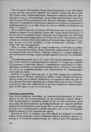 Den 20. januar 1970 meddelte Gustav Bunzel bestyrelsen, at han ikke agtede
at rette sig efter bestyrelsens afgørelse: han ønskede overhovedet ikke at give
SUF-Århus andel i studiekredspengene. Bestyrelsen opfattede dette som »grov
illoyalitet« over for Århusafdelingen,og som følge heraf besluttede bestyrelsen
den 29. januar 1970 at suspendere Gustav Bunzel af afdelingen. Samtidig henstil-
ledes det til landsledelsen at konfirmere suspensionen gennem en suspension af
landsorganisationen og at følge denne op med en
indstilling til eksklusion på
SUFs ll. kongres.62
På et medlemsmøde den 10. februar 1970 tillod bestyrelsen Gustav Bunzel i et
indlæg at redegøre for sin holdning i denne sag.63Gustav Bunzel fastslog her, at
der var tale om en politisk betinget suspension, og at bestyrelsen blot ville bruge
sagen omkring studiekredspengene til at få ham ud af SUF. Han sluttede af med
at bede om, at måtte forblive som medlem af Århusafdelingenindtil den 11. kon-
gres, da han var af den opfattelse, at »den revolutionære udvikling« i SUF-
Århus ville være afhængig heraf.
Efter en række indlæg fra de øvrige medlemmer, hvoraf kun ét medlem
(Niels Veirup) støttede Gustav Bunzel, besluttede medlemsmødet at afvise Gu-
stav Bunzels ønske om at forblive i afdelingen indtil den 11. kongres. Suspensio-
nen stod hermed ved magt, og den endelige afgørelse lå herefter hos landsledel-
sen.
På landsledelsesmødet den 21.-22. marts 1970 vedtog landsledelsen at suspen-
dere Gustav Bunzel af landsorganisationen indtil den 11. kongres og at indstille
til 'kongressen at ekskludere Bunzel.“ Landsledelsens konfirmation af Århus-
afdelingens henstilling var bemærkelsesværdigderved, at hverken Gustav Bun-
zel, som jo var landsledelsesmedlem, eller repræsentanter for Århusafdelingen
var til stede på mødet.
På SUFs ll. kongres' første dag, den 16. maj 1970, vedtoges det at ekskludere
Gustav Bunzel.” Forinden eksklusionen stillede Torsten Dinesen (Forum-ten-
densen) forslag om at udsætte eksklusionen til kongressens sidste dag, den 18.
maj, eftersom han havde oplysning om, at Bunzel ikke kunne komme og forsva-
re sig før da. Dette blev imidlertid afvist, og Gustav Bunzel blev således eksklu-
deret af SUF uden at få lov til at forsvare sig.
Trotzkistisk programforslag
Efter KAK-tendensens udmeldelse og suspensionen/eksklusionen af Gustav
Bunzel var der kun Forum-tendensen og den trotzkistiske fraktion tilbage i
SUF. Karakteristisk for konflikten mellem på den ene side trotzkisterne og på
den anden side KAK-tendensen og Bordiga-tendensen var -
ligesom konflikten
mellem KF (ml)-fraktionen og det øvrige SUF, at den ikke var et politisk opgør
på basis af en velargumenteret politisk diskussion, men at den hovedsageligt
holdt sig indenfor en rent organisatorisk ramme.
Kort tid før SUFs ll. kongres i maj 1970 udbrød der imidlertid en konflikt
mellem Forum-tendensen og den trotzkistiske fraktion. Konflikten opstod i an-
ledning af et trotzkistisk programforslag, der i løbet af april 1970 udsendtes til
158
 