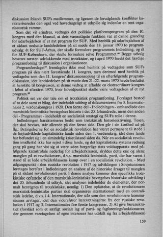 diskussion iblandt SUFs medlemmer, og ligesom de forudgående konflikter ka-
rakteriseredes den også ved hovedsageligt at udspille sig indenfor en rent orga-
nisatorisk ramme.
Som det vil erindres, vedtoges det politiske platformsprogram på den 10.
kongres med den klausul, at dets væsentligste funktion var at danne grundlag
for udarbejdelsen af et nyt program for SUF. Med henblik på udarbejdelsen af
et sådant nedsatte landsledelsen på sit møde den 18. januar 1970 to program-
udvalg: ét for SUF-Århus, der skulle formulere programmets Indledning, og ét
for SUF-København, der skulle formulere selve Programme”6 Begge udvalg
besattes næsten udelukkende med trotzkister, og i april 1970 forelå det færdige
programforslag til diskussion i organisationen.
Programforslaget67 fremlagdes ikke med henblik på vedtagelse som SUFS
program på den nært forestående ll. kongres, men derimod med henblik på
vedtagelse som den 11. kongres' diskussionsoplægtil en efterfølgende program-
diskussion, idet landsledelsen på sit møde den 21.-22. marts 1970 havde besluttet
at henstille til kongressen, at denne vedtog at afholde en ekstraordinær kongres
i løbet af efteråret 1970, hvor hovedpunktet skulle være vedtagelsen af et nyt
program.68
Politisk set var der tale om et trotzkistisk programforslag. Forslaget bestod
af to dele samt et bilag, der indeholdt uddrag af dokumenterne fra 3. Internatio-
nales 2. verdenskongres i 1920. Den første del -
Indledningen -
omhandlede den
marxistisk-leninistiske bevægelses historie i det 20. århundrede, mens den anden
del -
Programmet -
indeholdt en socialistisk strategi og SUFs rolle i denne.
Indledningen karakteriseres bedst som trotzkistisk historieskrivning. Tesen,
der skal bevises, står allerede på den første side. Den går i sin korthed ud på
flg.: Betingelserne for en socialistisk revolution har været permanent til stede i
de højtudviklede kapitalistiske lande siden den 1. verdenskrig, idet disse lande
har befundet sig i en almindelig krisetilstand siden da. Når en socialistisk revolu-
tion imidlertid ikke har sejret i disse lande, og det kapitalistiske systems redning
gang på gang har vist sig at være »den borgerlige stats voldsapparat« med på-
følgende katastrofale nederlag for arbejderklassen, skyldes dette ene og alene
manglen på et revolutionært, d.v.s. marxistisk-leninistisk, parti, der har været i
stand til at lede arbejderklassens kamp over i en socialistisk revolution. -
Med
udgangspunkt i den russiske revolution i 1917 og udviklingen i Sovjetunionen
foretages herefter i Indledningen en analyse af de historiske årsager til manglen
på et sådant revolutionært parti. I denne analyse kommer den specifikke trotz-
kistiske opfattelse af den marxistisk-leninistiske bevægelses historiske udvikling i
det 20. århundrede til udtryk, idet analysen indeholder de elementer, der nor-
malt henregnes til trotzkistiske, nemlig: 1) Den opfattelse, at de revolutionære
marxistisk-leninistiske partier skal organiseres internationalt med en centrali-
stisk ledelse, d.v.s. i 4. Internationale, der står som den revolutionære kommu-
nismes arvtager, idet den viderefører læresætningerne fra den russiske revo-
lution i 1917 og 3. Internationales fire første kongresser, 2) At give bureaukra-
tiet (forstået som et særligt socialt lag af parti- og fagforeningsfunktionærer,
der gennem varetagelsen af egne interesser har udskilt sig fra arbejderklassen)
159
 