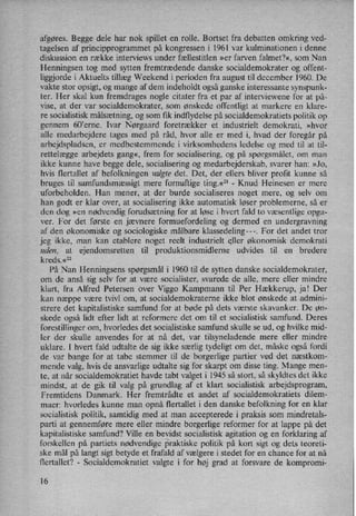 afgøres. Begge dele har nok spillet en rolle. Bortset fra debatten omkring ved-
tagelsen af principprogrammet på kongressen i 1961 var kulminationen i denne
diskussion en række interviews under fællestitlen »er farven falmet?«, som Nan
Henningsen tog med sytten fremtrædende danske socialdemokrater og offent-
liggjorde i Aktuelts tillæg Weekend i perioden fra august til december 1960. De
vakte stor opsigt, og mange af dem indeholdt også ganske interessante synspunk-
ter. Her skal kun fremdrages nogle citater fra et par af interviewene for at på-
vise, at der var socialdemokrater, som ønskede offentligt at markere en klare-
re socialistisk målsætning,og som fik indflydelse på socialdemokratiets politik op
gennem 60”erne. Ivar Nørgaard foretrækker et industrielt demokrati, »hvor
alle medarbejdere tages med på råd, hvor alle er med i, hvad der foregår på
arbejdspladsen, er medbestemmende i virksomhedens ledelse og med til at til-
rettelægge arbejdets gang«, frem for socialisering, og på spørgsmålet, om man
ikke kunne have begge dele, socialisering og medarbejderskab, svarer han: »Jo,
hvis flertallet af befolkningen valgte det. Det, der ellers bliver profit kunne så
bruges til samfundsmæssigt mere fornuftige ting.«21-
Knud Heinesen er mere
uforbeholden. Han mener, at der burde socialiseres noget mere, og selv om
han godt er klar over, at socialisering' ikke automatisk løser problemerne, så er
den dog »en nødvendig forudsætning for at løse i hvert fald to væsentlige opga-
ver. For det første en jævnere formuefordeling og dermed en undergravning
af den økonomiske og sociologiske målbare klassedeling---. For det andet tror
jeg ikke, man kan etablere noget reelt industrielt eller økonomisk demokrati
uden, at ejendomsretten til produktionsmidlerne udvides til en bredere
kreds.«22
På Nan Henningsens spørgsmål i 1960 til de sytten danske socialdemokrater,
om de anså sig selv for at være socialister, svarede de alle, mere eller mindre
klart, fra Alfred Petersen over Viggo Kampmann til Per Hækkerup, ja! Der
kan næppe være tvivl om, at socialdemokraterne ikke blot ønskede at admini-
strere det kapitalistiske samfund for at bøde på dets værste skavanker. De øn-
skede også lidt efter lidt at reformere det om til et socialistisk samfund. Deres
forestillinger om, hvorledes det socialistiske samfund skulle se ud, og hvilke mid-
ler der skulle anvendes for at nå det, var tilsyneladende mere eller mindre
uklare. I hvert fald udtalte de sig ikke særlig tydeligt om det, måske også fordi
de var bange for at tabe stemmer til de borgerlige partier ved det næstkom-
mende valg, hvis de ansvarlige udtalte sig for skarpt om disse ting. Mange men-
te, at når socialdemokratiet havde tabt valget i 1945 så stort, så skyldtes det ikke
mindst, at de gik til valg på grundlag af et klart socialistisk arbejdsprogram,
Fremtidens Danmark. Her fremtrådte et andet af socialdemokratiets dilem-
maer: hvorledes kunne man opnå flertallet i den danske befolkning for en klar
socialistisk politik, samtidig med at man accepterede i praksis som mindretals-
parti at gennemføre mere eller mindre borgerlige reformer for at lappe på det
kapitalistiske samfund? Ville en bevidst socialistisk agitation og en forklaring af
forskellen på partiets nødvendige praktiske politik på kort sigt og dets teoreti-
ske mål på langt sigt betyde et frafald af vælgere i stedet for en chance for at nå
flertallet? -
Socialdemokratiet valgte i for høj grad at forsvare de kompromi-
16
 