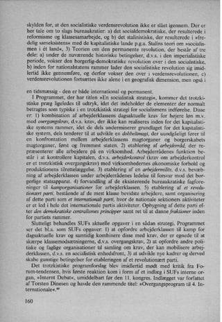 skylden for, at den socialistiske verdensrevolution ikke er slået igennem. Der er
her tale om to slags bureaukratier: a) det socialdemokratiske, der resulterede i
reformisme og klassesamarbejde, og b) det stalinistiske, der resulterede i »fre-
delig sameksistens« med de kapitalistiske lande p.g.a. Stalins teori om »socialis-
men i ét land«, 3) Teorien om den permanente revolution, der består af tre
dele: a) under de nuværende historiske betingelser, d.v.s. i den imperialistiske
periode, vokser den borgerlig-demokratiske revolution over i den socialistiske,
b) inden for nationalstatens rammer lader den socialistiske revolution sig imid-
lertid ikke gennemføre, og derfor vokser den over i verdensrevolutionen, c)
verdensrevolutionen fortsættes ikke alene i en geografisk dimension, men også i
en tidsmæssig -
den er både international og permanent.
I Programmet, der har titlen »En socialistisk strategi«, kommer det trotzki-
stiske præg ligeledes til udtryk, idet det indeholder de elementer der normalt
betragtes som typiske i en trotzkistisk strategi for socialismens indførelse. Disse
er: 1) kombination af arbejderklassens dagsaktuelle krav for højere løn mv
med overgangskrav, d.v.s. krav, der ikke kan realiseres inden for det kapitalisti-
ske systems rammer, idet de dels underminerer grundlaget for det kapitalisti-
ske system, dels tenderer til at udvikle en dobbellmagt, der uundgåeligt fører til
en konfrontation mellem arbejderklassens magtorganer og borgerskabets
magtorganer, først og fremmest staten. 2) etablering af arbejderrâd,der re-
præsenterer alle arbejdere på en virksomhed. Arbejderrådenes funktion be-
står i at kontrollere kapitalen, d.v.s. arbejderkontrol (krav om arbejderkontrol
er et trotzkistisk overgangskrav) med virksomhedernes økonomiske forhold og
produktionens tilrettelæggelse. 3) etablering af en arbejdermilits, d.v.s. bevæb-
ning af arbejderklassen under arbejderrådenes ledelse til forsvar mod det bor-
gerlige statsapparat. 4) forvandling af de eksisterende bureaukratiske fagfore-
ninger til kamporganisationer for arbejderklassen. 5) etablering af et revolu-
tionært parti, bestående af de mest klasse bevidste arbejdere, samt organisering
af dette parti som et internationalt parti, hvor de nationale sektioners aktiviteter
er et led i hele det internationale partis aktiviteter. Opbygning af dette parti ef-
ter den demokratiske centralismes principper samt ret til at danne fraktioner inden
for partiets rammer.
Slutteligt behandles SUFs aktuelle opgaver i en sådan strategi. Programmet
ser det bl.a. som SUFs opgaver: 1) at opfordre arbejderklassen til kamp for
dagsaktuelle krav og samtidig kombinere disse med krav, der er egnede til at
skærpe klassemodsætningerne, d.v.s. overgangskrav, 2) at opfordre andre poli-
tiske og faglige organisationer til samling om krav, der kan mobilisere arbej-
derklassen, d.v.s. en socialistisk enhedsfront, 3) at udvikle nye kadrer og derved
skabe gunstige betingelser for etableringen af et revolutionært parti.
Det trotzkistiske programforslag blev imidlertid mødt med kritik fra Fo-
rum-tendensen, hvis første reaktion kom i form af et indlæg i SUFs interne or-
gan, »Internt Debat«, umiddelbart før den 11. kongres. Indlægget var forfattet
af Torsten Dinesen og havde den rammende titel: »Overgangsprogramtil 4. In-
ternationale«.69
160
 