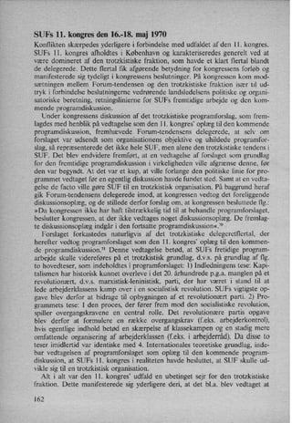 SUFs ll. kongres den 16.-18. maj 1970
Konflikten skærpedes yderligere i forbindelse med udfaldet af den 11. kongres.
SUFs ll. kongres afholdtes i København og karakteriseredes generelt ved at
være domineret af den trotzkistiske fraktion, som havde et klart flertal blandt
de delegerede. Dette flertal ñk afgørende betydning for kongressens forløb og
manifesterede sig tydeligt i kongressens beslutninger. På kongressen kom mod-
sætningen mellem Forum-tendensen og den trotzkistiske fraktion især til ud-
tryk i forbindelse beslutningerne vedrørende landsledelsens politiske og organi-
satoriske beretning, retningslinierne for SUFs fremtidige arbejde og den kom-
mende programdiskussion.
Under kongressens diskussion af det trotzkistiske programforslag, som frem-
lagdes med henblik på vedtagelse som den ll. kongres”oplæg til den kommende
programdiskussion, fremhævede Forum-tendensens delegerede, at selv om
forslaget var udsendt som organisationens objektive og uhildede programfor-
slag, så repræsenterede det ikke hele SUF, men alene den trotzkistiske tendens ii
SUF. Det blev endvidere fremført, at en vedtagelse af forslaget som grundlag
for den fremtidige programdiskussion i virkeligheden ville afgrænse denne, før
den var begyndt. At det var et kup, at ville forlange den politiske linie for pro-
grammet vedtaget før en egentlig diskussion havde fundet sted. Samt at en vedta-
gelse de facto ville gøre SUF til en trotzkistisk organisation. På baggrund heraf
gik Forum-tendensens delegerede imod, at kongressen vedtog det foreliggende
diskussionsoplæg, og de stillede derfor forslag om, at kongressen besluttede flg.:
»Da kongressen ikke har haft tilstrækkelig tid til at behandle programforslaget,
beslutter kongressen, at der ikke vedtages noget diskussionsoplæg. De fremlag-
te diskussionsoplæg indgår i den fortsatte programdiskussion«.7°
Forslaget forkastedes naturligvis af det trotzkistiske delegeretflertal, der
herefter vedtog programforslaget som den 11. kongres”oplæg til den kommen-
de programdiskussion.71 Denne vedtagelse betød, at SUFs fretidige program-
arbejde skulle videreføres på et trotzkistisk grundlag, d.v.s. på grundlag af flg.
to hovedteser, som indeholdtes i programforslaget: 1) Indledningens tese: Kapi-
talismen har historisk kunnet overleve i det 20. århundrede p.g.a. manglen på et
revolutionært, d.v.s. marxistisk-leninistisk, parti, der har været i stand til at
lede arbejderklassens kamp over i en socialistisk revolution. SUFs vigtigste op-
gave blev derfor at bidrage til opbygningen af et revolutionært parti. 2) Pro-
grammets tese: I den proces, der fører frem mod den socialistiske revolution,
spiller overgangskravene en central rolle. Det revolutionære partis opgave
blev derfor at formulere en række overgangskrav (feks. arbejderkontrol),
hvis egentlige indhold betød en skærpelse af klassekampen og en stadig mere
omfattende organisering af arbejderklassen (f.eks. i arbejderråd).Da disse to
teser imidlertid var identiske med 4. Internationales teoretiske grundlag, inde-
bar vedtagelsen af programforslaget som oplæg til den kommende program-
diskussion, at SUFs 11. kongres i realiteten havde besluttet, at SUF skulle ud-
vikle sig til en trotzkistisk organisation.
Alt i alt var den 11. kongres”udfald en ubetinget sejr for den trotzkistiske
fraktion. Dette manifesterede sig yderligere deri, at 'det bl.a. blev vedtaget at
162
 