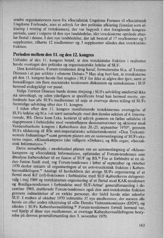 ændre organisationens navn fra »Socialistisk Ungdoms Forum« til »Socialistisk
Ungdoms Forbund«, som et udtryk for den politiske afklaring (forstået som af-
klaring i retning af trotzkismen), der var begyndt i den foregående kongres-
periode, samt i valgene til den nye landsledelse, idet trotzkisterne opnåede abso-
lut flertal i denne. I den nye landsledelse, der ialt bestod af 17 medlemmer og 5
suppleanter, tilhørte 12 medlemmer og 3 suppleanter således den trotzkistiske
fraktion.
Perioden mellem den 11. og den 12. kongres
Udfaldet af den 11. kongres betød, at den trotzkistiske fraktion i realiteten
havde overtaget den politiske og organisatoriske ledelse af SUF.
Den konklusion, Forum-tendensen drog heraf, formuleredes b1.a. af Torsten
Dinesen i et par artikler i »Internt Debat«.72 Han slog heri fast, at trotzkisterne
på den 11. kongres havde fået magten i SUF for ikke at afgive den igen, samt at
forestillingen om flere marxistiske tendensers diskussion og sameksistens i SUF
hermed endegyldigt var passe.
Ifølge Torsten Dinesen burde denne drejning i SUFs udvikling imidlertid ikke
stå uimodsagt, og uden yderligere at specificere hvad han hermed mente, op-
fordrede han alle SUFs medlemmer til nøje at overveje deres stilling til SUFs
fremtidige udvikling efter den 11. kongres.
1 tiden efter den 11. kongres manifesterede trotzkisternes overtagelse af
SUFs ledelse sig bl.a. i et nært samarbejde med den danske sektion af 4. Interna-
tionale, RS. Dette kom f.eks. konkret til udtryk gennem en fælles udtalelse til
dagspressen i forbindelse med venstrefløjens demonstrationer og aktioner mod
Verdensbankens kongres i København den 20.-25. september 1970”, gennem
SUFs tilslutning til RSS anti-imperialistiske solidaritetskomité: »Den Trekonti-
nentale Indsamling«74samt gennem planen om en
sammenlægningaf SUFs eks-
terne organ, »Klassekampen«(det tidligere »Debat«), og RSs organ, »Sociali-
stisk Information«.75
Dette samarbejde, i særdeleshed planen om en
sammenlægning af »Klasse-
kampen« og »Socialistisk Information«, opfattedes af Forum-tendensen som
åbenlyseforberedelser til en fusion af SUF og RS.76 For at forhindre at en så-
dan fusion fandt sted, tog Forum-tendensen i løbet af september og oktober
1970 derfor initiativ til organiseringen af en anti-trotzkistisk fraktion i Køben-
havnsafdelingen.77Analogt til henholdsvis det øvrige SUFs organisering af et
flertal mod KF (ml)-fraktionen i forbindelse med SUF-Københavns delegeret-
valg i maj 1969 og trotzkisternes organisering af et flertal mod KAK-tendensen
og Bordiga-tendensen i forbindelse med SUF-Århus” generalforsamling i de-
cember 1969, etablerede Forum-tendensen også den anti-trotzkistiske fraktion
gennem indmeldelser af en række personer, der hidtil havde stået udenfor
SUF. I midten af oktober 1970 indmeldte 37 nye medlemmer, der næsten alle
havde en eller anden tilknytning til »De Danske Vietnamkomiteer« (DDV), sig
således i SUFs Københavnsafdeling.78Fomm-tendensens formål hermed var,
ved hjælp af disse nye medlemmer, at overtage Københavnsafdelingensbesty-
relse på dennes generalforsamling den 3. november 1970.
163
 