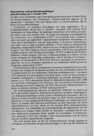 Begivenhederne omkring Københavnsafdelingens
generalforsamlingden 3. november 1970
Antallet af nye medlemmer taget i betragtning syntes denne plan at skulle lykkes
for Forum-tendensen, idet trotzkisterne i forhold hertil kun udgjorde ca. 30
medlemmer i afdelingen. Det stod således klart, at Forum-tendensen ville få
flertal på generalforsamlingen.
Trotzkisterne var naturligvis foruroligede over disse indmeldelser. På et
landsledelsesmøde, afholdt den 31. oktober-1. november 1970, drøftede SUFs
landsledelse det betænkelige i de pludselige indmeldelser af en række personer,
der hidtil havde stået udenfor SUF. Et forslag om indførelse af kandidattid for
nye medlemmer, d.v.s. medlemsskab af SUF i en vis periode, f.eks. 6 måneder,
uden stemmeret og valgbarhed i organisationens kompetente forsamlinger, af-
vistes dog af landsledelsen, med den begrundelse, at strammere medlemskrite-
rier måtte være en følge af politisk afklaring.
79
Dette betød, at betingelsen for
fuldgyldigt medlemsskab af SUF, således som det var blevet besluttet på den 10.
kongres i maj 1969, stadigvæk bestod i anerkendelse af SUFs love og gældende
politiske program, samt betaling af kontingent. Da SUF imidlertid ikke havde et
gældende politisk program, men kun et diskussionsoplæg til et sådant, var den
eneste betingelse for fuldgyldigt medlemsskab, udover betaling af kontingent, i
realiteten en anerkendelse af SUFs love. Eftersom opfyldelsen af denne betin-
gelse blot var en ren formalitet, opnåede de nye medlemmer således ganske let
fuldgyldigt medlemsskab af SUF.
Forum-tendensen tolkede landsledelsens afvisning af kandidattid for nye med-
lemmer som manglende handlekraft og iniativ hos den trotzkistiske fraktion. På
et medlemsmøde for nye medlemmer i Københavnsafdelingen den 2. november
1970 erklærede Forum-tendensens talsmænd åbent, at det var deres hensigt at
udelukke trotzkisterne af Københavnsafdelingen'og anvende afdelingens res-
sourcer, d.v.s. SUFs økonomiske tilskud fra Københavns Kommune (ialt 12500
kr.) og lokaler i Suhmsgade 4, til »aktioner«. Det var endvidere Forum-tenden-
sens hensigt på et senere tidspunkt, når SUFs økonomiske tilskud og lokaler var
sikret, at udmelde afdelingen af SUFs landsorganisation.80
Da landsorganisationens økonomi og aktiviteter imidlertid var baseret på
SUFs økonomiske tilskud fra Københavns Kommune og lokaler i Suhmsgade 4,
som Københavnsafdelingen iøvrigt lejede af Københavns Kommune, ville for-
tabelsen af disse faciliteter få mærkbare følger for SUF. Overfor Københavns
Kommune var det nemlig formelt Københavnsafdelingen, der modtog disse faci-
liteter, og formelt altså Københavnsafdelingen og dens bestyrelse, der havde
dispositionsretten over dem. Reelt var det derimod SUFs landsorganisation,
repræsenteret ved landsledelse og forretningsudvalg,der disponerede over så-
vel tilskud som lokaler. Dette forhold var naturligvis i modstrid med de nor-
mer, Københavns Kommune havde opstillet for anvendelsen af faciliteterne,
men opfattedes i SUF som værende i fuld overensstemmelse med de interne
normer, hvorefter organisationen fungerede.
Det stod hermed klart, at det var Fomm-tendensens hensigt, gennem en
overtagelse af bestyrelsen på generalforsamlingen, at sikre sig den formelle ret
164
 