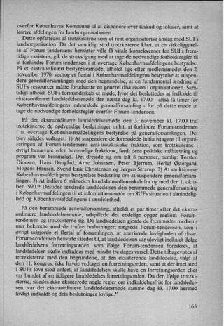 overfor Københavns Kommune til at disponere over tilskud og lokaler, samt at
løsrive afdelingen fra landsorganisationen.
Dette opfattedes af trotzkisterne som et rent organisatorisk anslag mod SUFs
landsorganisation. Da det samtidigt stod trotzkisterne klart, at en virkeliggøre]-
se af Forum-tendensens hensigter ville få vitale konsekvenser for SUFs frem-
tidige eksistens, gik de straks igang med at tage de nødvendige forholdsregler til
at forhindre Forum-tendensen i at overtage Københavnsafdelingens bestyrelse.
På et ekstraordinært bestyrelsesmøde, afholdt lige efter medlemsmødet den 2.
november 1970, vedtog et flertal i Københavnsafdelingens bestyrelse at suspen-
dere generalforsamlingen med den begrundelse, at en fundamental ændring af
SUFs ressourcer måtte forudsætte en generel diskussion i organisationen. Sam-
tidigt afholdt SUFs formandsskab et møde, hvor det besluttedes at indkalde til
ekstraordinært landsledelsesmøde den næste dag kl. 17.00 -
altså få timer før
Københavnsafdelingens indvarslede generalforsamling -
for på dette møde at
tage de nødvendige forholdsregler overfor Forum-tendensen.
På det ekstraordinære landsledelsesmøde den 3. november kl. 17.00 traf
trotzkisterne de nødvendige beslutninger mht. at forhindre Forum-tendensen
i at overtage Københavnsafdelingens bestyrelse på generalforsamlingen. Det
blev således vedtaget: 1) At suspendere de formodede initiativtagere til organi-
seringen af Forum-tendensens anti-trotzkistiske fraktion, som trotzkisterne i
øvrigt benævnte »den hemmelige fraktion«, fordi dens politiske målsætning og
program var hemmeligt. Det drejede sig om ialt 8 personer, nemlig: Torsten
Dinesen, Hans Daugård, Arne Johansen, Peter Bjerrum, Herluf Østergård,
Mogens Hansen, Svend Erik Christensen og Jørgen Strarup. 2) At sanktionere
Københavnsafdelingensbestyrelses beslutning om at suspendere generalforsam-
lingen. 3) At indføre 6 måneders kandidatmedlemsskab fra og med den 1. okto-
ber 1970.81 Desuden ændrede landsledelsen den berammede generalforsamling
i Københavnsafdelingentil et informationsmøde om SUFs situation i almindelig-
hed og Københavnsafdelingens i særdeleshed.
På den berammede generalforsamling, afholdt et par timer efter det ekstra-
ordinære landsledelsesmøde, udspillede det endelige opgør mellem Forum-
tendensen og trotzkisterne sig. Da landsledelsen gjorde de fremmødte medlem-
mer bekendte med de trufne beslutninger, nægtede Forum-tendensen, som i
øvrigt udgjorde et flertal af forsamlingen, at anerkende lovligheden af disse.
Forum-tendensen henviste således til, at landsledelsen var ulovligt indkaldt ifølge
landsledelsens forretningsorden, som ifølge Forum-tendensen foreskrev, at
landsledelsen skulle indkaldes med mindst tre dages varsel. Dette tilbagevistes af
trotzkisterne med den begrundelse, at den eksisterende landsledelse, valgt af
den 11. kongres, ikke havde vedtaget en forretningsorden, samt at der intet sted
i SUFs love stod anført, at landsledelsen skulle have en forretningsorden eller
var bundet af en tidligere landsledelses forretningsorden. Da der, ifølge trotzki-
sterne, således ikke eksisterede nogle regler om indkaldelsesfrist for landsledel-
sen, var det ekstraordinære landsledelsesmøde samme dag kl. 17.00 hermed
lovligt indkaldt og dets beslutninger lovlige.82
165
 