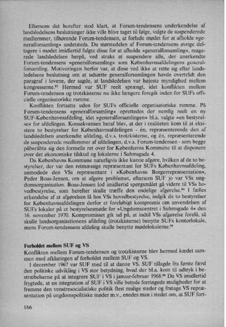 Eftersom det herefter stod klart, at Forum-tendensens underkendelse af
landsledelsens beslutninger ikke ville blive taget til følge,valgte de suspenderede
medlemmer, tilhørende Forum-tendensen, at forlade mødet for at afholde »ge-
neralforsamling« andetsteds. Da størstedelen af Forum-tendensens øvrige del-
tagere i mødet imidlertid fulgte disse for at afholde »generalforsamling«,reage-
rede landsledelsen herpå, ved straks at suspendere alle, der anerkendte
Forum-tendensens »generalforsamling« som Københavnsafdelingens general-
forsamling. Motiveringen herfor var, at disse ved ikke at rette sig efter lands-
ledelsens beslutning om at udsætte generalforsamlingen havde overtrådt den
paragraf i lovene, der sagde, at landsledelsen var højeste myndighed mellem
kongresserne.83 Hermed var SUF reelt sprængt, idet konflikten mellem
Forum-tendensen og trotzkisterne nu ikke længere foregik inden for SUFs offi-
cielle organisatoriske ramme.
Konflikten fortsatte uden for SUFs officielle organisatoriske ramme. På
Forum-tendensens »generalforsamling« oprettedes der nemlig reelt en ny
SUF-Københavnsafdeling, idet »generalforsamlingen«bl.a. valgte »en bestyrel-
se« for afdelingen. Konsekvensen heraf blev, at der i realiteten kom til at eksi-
stere to bestyrelser for Københavnsafdelingen -
én, repræsenterende den af
landsledelsen anerkendte afdeling, d.v.s. trotzkisterne, og én, repræsenterende
de suspenderede medlemmer af afdelingen, d.v.s. Forum-tendensen -
som begge
påberåbte sig den formelle ret over for Københavns Kommune til at disponere
over det økonomiske tilskud og lokalerne i Suhmsgade 4.
Da Københavns Kommune naturligvis ikke kunne afgøre, hvilken af de to be-
styrelser, der var den retmæssige repræsentant for SUFs Københavnsafdeling,
anmodede den VSs repræsentant i »Københavns Borgerrepræsentation«,
Peder Boas-Jensen, om at afgøre problemet, eftersom SUF jo var VSs ung-
domsorganisation. Boas-Jensen lod imidlertid spørgsmåletgå videre til VSs ho-
vedbestyrelse, som herefter skulle træffe den endelige afgørelse.84l fælles
erkendelse af at afgørelsen lå hos VSs hovedbestyrelse, indgik de to bestyrelser
for Københavnsafdelingen derfor et foreløbigt kompromis om anvendelsen af
SUFs lokaler på et bestyrelsesmøde for »Ungdomscentret i Suhmsgade 4« den
16. november 1970. Kompromisset gik ud på, at indtil VSs afgørelse forelå, så
skulle landsorganisationens afdeling (trotzkisterne) benytte SUFs kontorlokale,
mens Forum-tendensens afdeling skulle benytte mødelokalerne.”
Forholdet mellem SUF 0g VS
Konflikten mellem Forum-tendensen og trotzkisterne blev hermed kædet sam-
men med afklaringen af forholdet mellem SUF og VS.
I december 1967 var SUF med til at danne VS. SUF tillagde fra første færd
den politiske udvikling i VS stor betydning, hvad der bl.a. kom til udtryk i be-
stræbelserne på at integrere SUF i VS i januar-februar 1968.86 Da VS imidlertid
frygtede, at en integration af SUF i VS ville betyde forringede muligheder for at
fremme den venstresocialistiske politik flest mulige steder og fratage VS repræ-
sentation på ungdomspolitiske møder m.v., enedes man i stedet om, at SUF fort-
166
 