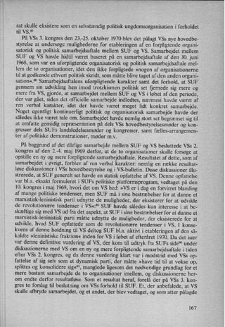 sat skulle eksistere som en selvstændigpolitisk ungdomsorganisation i forholdet
til VS.87
På VSs 3. kongres den 23.-25. oktober 1970 blev det pålagt VSs nye hovedbe-
styrelse at undersøge mulighederne for etableringen af en forpligtende organi-
satorisk og politisk samarbejdsaftale mellem SUF og VS. Samarbejdet mellem
SUF og VS havde hidtil været baseret på en samarbejdsaftale af den 30. juni
1968, som var en uforpligtende organisatorisk og politisk samarbejdsaftale mel-
lem de to organisationer, idet den ikke forpligtede »nogen af organisationerne
til at godkende ethvert politisk skridt, som måtte blive taget af den anden organi-
sation«.88 Samarbejdsaftalens uforpligtende karakter samt det forhold, at SUF
gennem sin udvikling hen imod trotzkismen politisk set fjernede sig mere og
mere fra VS, gjorde, at samarbejdet mellem SUF og VS i løbet af den periode,
der var gået, siden det officielle samarbejde indledtes, nærmest havde været af
ren verbal karakter, idet der havde været meget lidt konkret samarbejde.
Noget egentligt kontinuerligt politisk og organisatorisk samarbejde havde der
således ikke været tale om. Samarbejdet havde nemlig stort set begrænset sig til
at omfatte gensidig repræsentation på dels VSs hovedbestyrelsesmøderog kon-
gresser dels SUFs landsledelsesmøder og kongresser, samt fælles-arrangemen-
ter af politiske demonstrationer, møder mv.
På baggrund af det dårlige samarbejde mellem SUF og VS besluttede VSs 2.
kongres af den 2.-4. maj 1969 derfor, at de to organisationer skulle forsøge at
opstille en ny og mere forpligtende samarbejdsaftale. Resultatet af dette, som af
samarbejdet i øvrigt, forblev af ren verbal karakter: nemlig en række resultat-
løse diskussioner i VSs hovedbestyrelse og i VS-bulletin. Disse diskussioner illu-
strerede, at SUF generelt set havde en statisk opfattelse af VS. Denne opfattelse
var bl.a. eksakt formuleret i SUFs politiske platformsprogram, vedtaget på den
10. kongres i maj 1969, hvori det om VS hed: »VS er i dag en forvirret blanding
af mange politiske tendenser, men SUF må i sine bestræbelser for at danne et
marxistisk-leninistisk parti udnytte de muligheder, der eksisterer for at udvikle
de revolutionære tendenser i VS«:59 SUF havde således kun interesse i at be-
skæftige sig med VS ud fra det aspekt, at SUF i sine bestræbelser for at danne et
marxistisk-leninistisk parti måtte udnytte de muligheder, der eksisterede for at
udvikle, hvad SUF opfattede som de revolutionære tendenser i VS. I konse-
kvens af denne holdning til VS deltog SUF bl.a. aktivt i etableringen af den så-
kaldte »leninistiske fraktion« inden for VS i løbet af efteråret 1970. Da det især
var denne definitive vurdering af VS, der kom til udtryk fra SUFs side90 under
diskussionerne med VS om en ny og mere forpligtende samarbejdsaftale i tiden
efter VSs 2. kongres, og da denne vurdering klart var i modstrid med VSs op-
fattelse af sig selv som et dynamisk parti, der måtte »have tid til at vokse op,
splittes og konsolidere sig«91,manglede ligesom det nødvendige grundlag for et
mere bastant samarbejde de to organisationer imellem, og diskussionerne her-
om endte derfor resultatløse. Som et resultat heraf, forelå der på VSs 3. kon-
gres to forslag til beslutning om VSs forhold til SUF. Et, der anbefalede, at VS
skulle afbryde samarbejdet, og et andet, der blev vedtaget, og som atter pålagde
167
 
