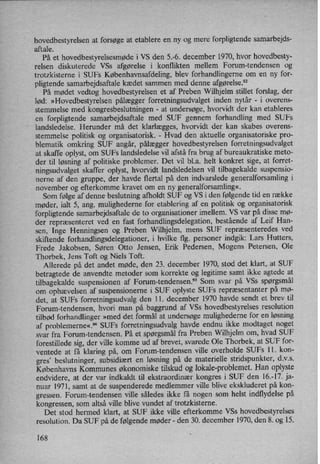 hovedbestyrelsen at forsøge at etablere en ny og mere forpligtende samarbejds-
aftale.
På et hovedbestyrelsesmødei VS den 5.-6. december 1970, hvor hovedbesty-
relsen diskuterede VSs afgørelse i konflikten mellem Forum-tendensen og
trotzkisterne i SUFs Københavnsafdeling, blev forhandlingerne om en ny for-
pligtende samarbejdsaftale kædet sammen med denne afgørelse.92
På mødet vedtog hovedbestyrelsen et af Preben Wilhjelm stillet forslag, der
lød: »Hovedbestyrelsen pålægger forretningsudvalget inden nytår -
i overens-
stemmelse med kongresbeslutningen -
at undersøge, hvorvidt der kan etableres
en forpligtende samarbejdsaftale med SUF gennem forhandling med SUFs
landsledelse. Herunder må det klarlægges, hvorvidt der kan skabes overens-
stemmelse politisk og organisatorisk. -
Hvad den aktuelle organisatoriske pro-
blematik omkring SUF angår, pålægger hovedbestyrelsen forretningsudvalget
at skaffe oplyst, om SUFs landsledelse vil afstå fra brug af bureaukratiske meto-
der til løsning af politiske problemer. Det vil bl.a. helt konkret sige, at forret-
ningsudvalget skaffer oplyst, hvorvidt landsledelsen vil tilbagekalde suspensio-
nerne af den gruppe, der havde flertal på den indvarslede generalforsamling i
november og efterkomme kravet om en ny generalforsamling«.
Som følge af dennebeslutning afholdt SUF og VS i den følgende tid en række
møder, ialt 5, ang. mulighederne for etablering af en politisk og organisatorisk
forpligtende samarbejdsaftale de to organisationer imellem. VS var på disse mø-
der repræsenteret ved en fast forhandlingsdelegation, bestående af Leif Han-
sen, Inge Henningsen og Preben Wilhjelm, mens SUF repræsenteredes ved
skiftende forhandlingsdelegationer, i hvilke flg. personer indgik: Lars Hutters,
Frede Jakobsen, Søren Otto Jensen, Erik Pedersen, Mogens Petersen, Ole
Thorbek, Jens Toft og Niels Toft.
Allerede på det andet møde, den 23. december 1970, stod det klart, at SUF
betragtede de anvendte metoder som korrekte og legitime samt ikke agtede at
tilbagekalde suspensionen af Forum-tendensen.93 Som svar på VSs spørgsmål
om ophævelsen af suspensionerne i SUF oplyste SUFs repræsentanter på mø-
det, at SUFs forretningsudvalg den 11. december 1970 havde sendt et brev til
Forum-tendensen, hvori man på baggrund af VSs hovedbestyrelses resolution
tilbød forhandlinger »med det formål at undersøge mulighederne for en løsning
af problemerne«.5'4SUFs forretningsudvalg havde endnu ikke modtaget noget
svar fra Forum-tendensen. På et spørgsmålfra Preben Wilhjelm om, hvad SUF
forestillede sig, der ville komme ud af brevet, svarede Ole Thorbek, at SUF for-
ventede at få klaring på, om Forum-tendensen ville overholde SUFs ll. kon-
gres”beslutninger, subsidiært en løsning på de materielle stridspunkter, d.v.s.
Københavns Kommunes økonomiske tilskud og lokale-problemet. Han oplyste
endvidere, at der var indkaldt til ekstraordinær kongres i SUF den 16.-17. ja-
nuar 1971, samt at de suspenderede medlemmer ville blive ekskluderet på kon-
gressen. Forum-tendensen ville således ikke få nogen som helst indflydelse på
kongressen, som altså ville blive vundet af trotzkisteme.
Det stod hermed klart, at SUF ikke ville efterkomme VSs hovedbestyrelses
resolution. Da SUF på de følgende møder -
den 30. de'cember 1970, den 8. og 15.
168
 