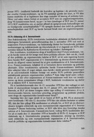 januar 1971 -
imidlertid fastholdt det korrekte og legitime i de anvendte meto-
der overfor Forum-tendensen, og da VS samtidigt gjorde det klart, at VS ikke
kunne medvirke til at legitimere den slags metoder til løsning af politiske kon-
flikter ved uden videre fortsat at acceptere SUF som sin ungdomsorganisation,
drog VS konsekvensen heraf, og gav i et brev (modtaget af SUF den 23. januar
'1971) SUF meddelelse om, at partiet afbrød de igangværendeforhandlinger om
en forpligtende samarbedeaftale?5 VS opsagde dermed den indtil da gældende ,
samarbejdsaftale med SUF og havde hermed brudt med sin ungdomsorganisa-
tion.
SUFs tilslutning til 4. Internationale
Den fraktionskamp, SUFs trotzkistiske landsledelse afsluttede på Københavns-
afdelingens berammede generalforsamling den 3. november 1970 ved reelt at
suspendere Forum-tendensen, var fuldstændig blottet for formulerede politiske
modsætninger og indskrænkede sig tilsyneladende til et slagsmålom SUFs øko-
nomiske tilskud fra Københavns Kommune og lokaler i Suhmsgade 4.
Den konklusion, trotzkisterne drog af konflikten med Forum-tendensen, var,
at de havde ventet alt for længe med deres politiske offensiv. Selv om de, i kraft
af den politiske og organisatoriske ledelse af SUF, så let som ingenting kunne
have bundet SUF organisatorisk til 4. Internationale og dennes danske sektion,
havde de alligevel ventet hermed for at give modstanderne af 4. Internationale,
d.v.s. Forum-tendensen, lejlighed til at formulere deres teoretiske og politiske
alternativ. Efter trotzkistemes opfattelse havde Forum-tendensen imidlertid
ikke udnyttet tiden til noget sådant, men havde i stedet gennem organiseringen
af en anti-trotzkistisk fraktion forsøgt »at ændre SUFs politiske generallinie
udelukkende gennem organisatoriske midler«.9° Som følge heraf samt i erken-
delse af, at der efter suspensionen af Forum-tendensen reelt kun var trotzki-
sterne og deres sympatisører tilbage i SUF, besluttede trotzkisterne sig derfor
for at tilslutte SUF 4. Internationale.
På et landsledelsesmøde den 14.-15. november 1970 blev det vedtaget at ind-
kalde til ekstraordinær kongres den 16.-17. januar 1971, idet landsledelsen er-
klærede, at SUF på denne kongres måtte tage stilling til trotzkismen, dvs 4.
Internationales historie, teoretiske grundlag, programmer og politiske praksis,
samt drage de organisatoriske konsekvenser heraf.97
Samtidig blev der taget skridt til en fusion af SUF 0g RS. På et ekstraordi-
nært landsmøde i RS den 12. december 1970 blev det således besluttet at opløse
RS, idet det blev pålagtRSs medlemmer at arbejde for, at SUF på sin ekstraor-
dinære kongres erklærede sig som »sympatiserendeorganisation af 4. Interna-
tionale«.98 Denne beslutning indebar, at SUF ville blive den fremtidige danske
sektion af 4. Internationale. I konsekvens heraf, vedtog SUFs landsledelse der-
for på et møde den 13. december 1970 at henstille til SUFs 12. kongres, at SUF
tilsluttede sig 4. Internationales program, dokumenter, strategi og statutter,
samt erklærede sig som »sympatiserendeorganisation af 4. Internationele«,
med de politiske og organisatoriske konsekvenser dette indebar.99
169
 