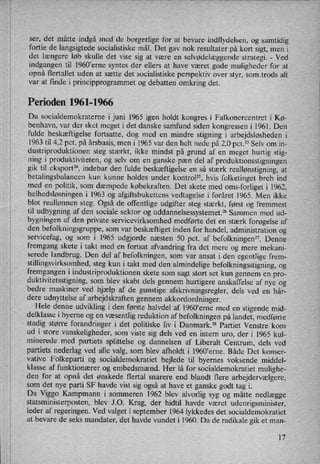 ser, det måtte indgå med de borgerlige for at bevare indflydelsen, og samtidig
fortie de langsigtede socialistiske mål. Det gav nok resultater på kort sigt, men i
det længere løb skulle det Vise sig at være en selvødelæggende strategi. -
Ved
indgangen til 1960'erne syntes der ellers at have været gode muligheder for at
opnå flertallet uden at sætte det socialistiske perspektiv over styr, somtrods alt
var at finde i principprogrammet og debatten omkring det.
Perioden 1961-1966
Da socialdemokraterne i juni 1965 igen holdt kongres i Falkonercentret i Kø-
benhavn, var der sket meget i det danske samfund siden kongressen i 1961. Den
fulde beskæftigelse fortsatte, dog med en mindre stigning i arbejdsløsheden i
1963 til 4,2 pct. på årsbasis, men i 1965 var den helt nede på 2,0 pct.23Selv om in-
dustriproduktionen steg stærkt, ikke mindst på grund af en meget hurtig stig-
ning i produktiviteten, og selv om en ganske pæn del af produktionsstigningen
gik til eksport", indebar den fulde beskæftigelse en så stærk reallønstigning,at
betalingsbalancen kun kunne holdes under kontrol”, hvis folketinget breb ind
med en politik, som dæmpede købekraften. Det skete med oms-forliget i 1962,
helhedsløsningeni 1963 og afgiftsbukettens vedtagelse i foråret 1965. Men ikke
blot reallønnen steg. Også de offentlige udgifter steg stærkt, først og fremmest
til udbygning af den sociale sektor og uddannelsessystemet.26 Sammen med ud-
bygningen af den private servicevirksomhed medførte det en stærk forøgelse af
den befolkningsgruppe, som var beskæftiget inden for handel, administration og
servicefag, og som i 1965 udgjorde næsten 50 pct. af befolkningen”. Denne
fremgang skete i takt med en fortsat afvandring fra det mere og mere mekani-
serede landbrug. Den del af befolkningen, som var ansat i den egentlige frem-
stillingsvirksomhed, steg kun i takt med den almindelige befolkningsstigning, og
fremgangen i industriproduktionen skete som
sagt stort set kun gennem en pro-
duktivitetsstigning, som blev skabt dels gennem hurtigere anskaffelse af nye og
bedre maskiner ved hjælp af de gunstige afskrivningsregler, dels ved en hår-
dere udnyttelse af arbejdskraften gennem akkordordninger.
Hele denne udvikling i den første halvdel af l960”erne med en stigende mid-
delklasse i byerne og en
væsentlig reduktion af befolkningen på landet, medførte
stadig større forandringer i det politiske liv i Danmark.28 Partiet Venstre kom
ud i store vanskeligheder, som viste sig dels ved en intern uro, der i 1965 kul-
minerede med partiets splittelse og dannelsen af Liberalt Centrum, dels ved
partiets nederlag ved alle valg, som blev afholdti 1960'erne. Både Det konser-
vative Folkeparti og socialdemokratiet bejlede til byernes voksende middel-
klasse af funktionærer og embedsmænd. Her lå for socialdemokratiet mulighe-
den for at opnå det ønskede flertal snarere end blandt flere arbejdervælgere,
som det nye parti SF havde vist sig også at have et ganske godt tag i.
Da Viggo Kampmann i sommeren 1962 blev alvorlig syg og måtte nedlægge
statsministerposten, blev J.O. Krag, der hidtil havde været udenrigsminister,
leder af regeringen. Ved valget i september 1964 lykkedes det socialdemokratiet
at bevare de seks mandater, det havde vundet i 1960. Da de radikale gik et man-
17
 
