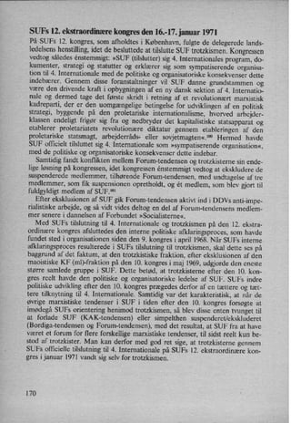 SUFs 12. ekstraordinære kongres den 16.-17. januar 1971
På SUFs 12. kongres, som afholdtes i København, fulgte de delegerede lands-
ledelsens henstilling,idet de besluttede at tilslutte SUF trotzkismen. Kongressen
vedtog således enstemmigt: »SUF (tilslutter) sig 4. Internationales program, do-
kumenter, strategi og statutter og erklærer sig som sympatiserende organisa-
tion til 4. Internationale med de politiske og organisatoriske konsekvenser dette
indebærer. Gennem disse foranstaltninger vil SUF danne grundstammen og
være den drivende kraft i opbygningen af en ny dansk sektion af 4. Internatio-
nale og dermed tage det første skridt i retning af et revolutionært marxistisk
kadreparti, der er den uomgængelige betingelse for udviklingen af en politisk
strategi, byggende på den proletariske internationalisme, hvorved arbejder-
klassen endeligt frigør sig fra og nedbryder det kapitalistiske statsapparat og
etablerer proletariatets revolutionære diktatur gennem etableringen af den
proletariske statsmagt, arbejderråds- eller sovjetmagten«.l°° Hermed havde
SUF officielt tilsluttet sig 4. Internationale som »sympatiserende organisation«,
med de politiske og organisatoriske konsekvenser dette indebar.
Samtidig fandt konflikten mellem Forum-tendensen og trotzkisterne sin ende-
lige løsningpå kongressen, idet kongressen enstemmigt vedtog at ekskludere de
suspenderede medlemmer, tilhørende Forum-tendensen, med undtagelse af tre
medlemmer, som fik suspensionen opretholdt, og ét medlem, som blev gjort til
fuldgyldigt medlem af SUF.101
Efter eksklusionen af SUF gik Forum-tendensen aktivt ind i DDVs anti-impe-
rialistiske arbejde, og så vidt vides deltog en del af Forum-tendensens medlem-
mer senere i dannelsen af Forbundet »Socialisteme«.
Med SUFs tilslutning til 4. Internationale og trotzkismen på den 12. ekstra-
ordinære kongres afsluttedes den interne politiske afklaringsproces, som havde
fundet sted i organisationen siden den 9. kongres i april 1968. Når SUFs interne
afklaringsproces resulterede i SUFs tilslutning til trotzkismen, skal dette ses på
baggrund af det faktum, at den trotzkistiske fraktion, efter eksklusionen af den
maoistiske KF (ml)-fraktion på den 10. kongres i maj 1969, udgjorde den eneste
større samlede gruppe i SUF. Dette betød, at trotzkisterne efter den 10. kon-
gres reelt havde den politiske og organisatoriske ledelse af SUF. SUFs indre
politiske udvikling efter den 10. kongres prægedes derfor af en tættere og tæt-
tere tilknytning til 4. Internationale. Samtidig var det karakteristisk, at når de
øvrige marxistiske tendenser i SUF i tiden efter den 10. kongres forsøgte at
imødegå SUFs orientering henimod trotzkismen, så blev disse enten tvunget til
at forlade SUF (KAK-tendensen) eller simpelthen suspenderet/ekskluderet
(Bordiga-tendensen og Forum-tendensen), med det resultat, at SUF fra at have
været et forum for flere forskellige marxistiske tendenser, til sidst reelt kun be-
stod af trotzkister. Man kan derfor med god ret sige, at trotzkisterne gennem
SUFs officielle tilslutning til 4. Internationale på SUFs 12. ekstraordinære kon-
gres i januar 1971 vandt sig selv for trotzkismen.
170
 