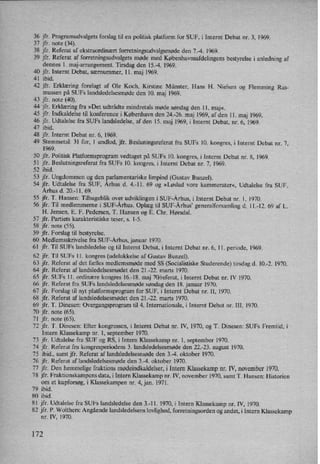 36 jfr. Programudvalgets forslag til en politisk platform for SUF, i Internt Debat nr. 3, 1969.
37 jfr. note (34).
38 jfr. Referat af ekstraordinært forretningsudvalgsmødeden 7.-4. 1969.
39 jfr. Referat af forretningsudvalgets møde med Københavnsafdelingensbestyrelse i anledning af
dennes l. maj-arrangement. Tirsdag den 15-4. 1969.
40 jfr. Internt Debat, særnummer, 11. maj 1969.
41 ibid.
42 jfr. Erklæring forelagt af Ole Koch, Kirstine Münster, Hans H. Nielsen og Flemming Ras-
mussen på SUFs landsledelsesmøde den 10. maj 1969.
43 jfr. note (40).
44 jfr. Erklæring fra »Det udtrådte mindretals møde søndag den ll. maj«.
45 jfr. Indkaldelse til konference i København den 24.-26. maj 1969, af den ll. maj I969.
46 jfr. Udtalelse fra SUFs landsledelse, af den IS. maj 1969, i Internt Debat, nr. 6, 1969.
47 ibid.
48 jfr. Internt Debat nr. 6, 1969.
49 Stemmetal: 31 for, 1 undlod, jfr. Besluningsreferat fra SUFs 10. kongres, i Internt Debat nr. 7,
1969.
50 jfr. Politisk Platformsprogram vedtaget på SUFs 10. kongres, i Internt Debat nr. 8, 1969.
SI jfr. Beslutningsreferat fra SUFs 10. kongres, i Internt Debat nr. 7, 1969.
52 ibid.
53 jfr. Ungdommen og den parlamentariske limpind (Gustav Bunzel).
54 jfr. Udtalelse fra SUF, Århus d. 4.-1l. 69 og »Løslad vore kammerater«, Udtalelse fra SUF,
Århus d. 20.-11. 69.
55 jfr. T. Hansen: Tilbageblik over udviklingen i SUF-Århus,i Internt Debat nr. 1, 1970.
56 jfr. Til medlemmerne i SUF-Århus. Oplæg til SUF›Århus' generalforsamling d. 1|.-12. 69 af L.
H. Jensen, E. F. Pedersen, T. Hansen og E. Chr. Hørsdal.
57 jfr. Partiets karakteristiske teser, s. 1-5.
58 jfr. note (55).
59 jfr. Forslag til bestyrelse.
60 Medlemsskrivelse fra SUF-Århus, januar 1970.
61 jfr. Til SUFs landsledelse og til Internt Debat, i Internt Debat nr. 6, 11. periode, 1969.
62 jfr. Til SUFs ll. kongres (udelukkelse af Gustav Bunzel).
63 jfr. Referat af det fælles medlemsmøde med SS (Soeialistiske Studerende) tirsdag d. 10-2. 1970.
64 jfr. Referat af landsledelsesmødet den 21.-22. marts 1970.
65 jfr. SUFs ll. ordinære kongres 16.-18. maj 70/referat, i Internt Debat nr. IV 1970.
66 jfr. Referat fra SUFs landsledelsesmødesøndag den 18. januar 1970.
67 jfr. Forslag til nyt platformsprogram for SUF, i Internt Debat nr. II, 1970.
68 jfr. Referat af landsledelsesmødet den 21.-22. marts 1970.
69 jfr. T. Dinesen: Overgangsprogram til 4. Internationale, i Internt Debat nr. III, 1970.
70 jfr. note (65).
71 jfr. note (65).
72 jfr. T. Dinesen: Efter kongressen, i Internt Debat nr. IV, [970, og T. Dinesen: SUFs Fremtid, i
Intern Klassekamp nr. 1, september 1970.
73 jfr. Udtalelse fra SUF og RS, i Intern Klassekamp nr. 1, september 1970.
74 jfr. Referat fra kongresperiodens 3. landsledelsesmøde den 22.-23. august 1970.
75 ibid., samt jfr. Referat af landsledelsesmøde den 3.›4. oktober 1970.
76 jfr. Referat af landsledelsesmøde den 3.-4. oktober 1970.
77 jfr. Den hemmelige fraktions mødeindkaldelser, i Intern Klassekampnr. IV, november 1970.
78 jfr. Fraktionskampens data, i Intern Klassekamp nr. IV, november 1970, samt T. Hansen: Historien
om et kupforsøg,i Klassekampen nr. 4, jan. 1971.
79 ibid.
80 ibid.
8I jfr. Udtalelse fra SUFs Iandsledelse den 3.-11. 1970, i Intern Klassekamp nr. IV, 1970.
82 jfr. P. Wolthers: Angående landsledelsens lovlighed, forretningsorden og andet, i Intern Klassekamp
nr. IV, 1970.
172
 
