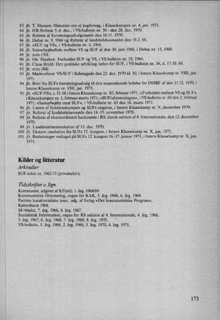 83 jfr. T. Hansen: Historien om et kupforsøg, i Klassekampen nr. 4, jan. 1971.
84 jfr. HB-Referat 5.-6. dec.. i VS-bulletin nr. 58 -
den 28. dec. 1970.
85 jfr. Referat af forretningsudvalgsmødeden 16.11. 1970.
86 jfr. Debat nr. 9, 1968 og Referat af landsledelsesmødet den 18.2. 68.
87 jfr. »SUF og VS«, i VS-bulletin nr. 3, 1968.
88 jfr. Samarbejdsaftale mellem VS og SUF af den 30. juni 1968, i Debat nr. 15, 1968.
89 jfr. note (50).
90 jfr. Ole Thorbek: Forholdet SUF og VS, i VS-bulletin nr. 33, 1969.
91 jfr. Claus Bryld: Den politiske udvikling inden for SUF, i VS-bulletin nr. 34, d. 17.10. 69.
92 jfr. note (84).
93 jfr. Mødereferat: VS-SUF i Suhmsgade den 23. dec. 1970 kl. 10, i Intern Klassekamp nr. VIII, jan.
1971.
94 jfr. Brev fra SUFs forretningsudvalg til den suspenderede ledelse for DI-IBF af den 11.12. 1970, i
Intern Klassekamp nr. VIII, jan. 1971.
95 jfr, »SUF-VS«, s. 55-58 i Intern Klassekamp nr. XI, februar 1971; »Forholdet mellem VS og SUF«,
i Klassekampen nr. 5, februar-marts 1971; »SUF/afstemningen«, i VS-bulletin nr. 60 den 2. februar
1971; »Samarbejdet med SUF«, i VS-bulletin nr. 63 den 18. marts 1971.
96 jfr. Læren af fraktionskampen og SUFs opgaver, i Intern Klassekamp nr. V, december 1970.
97 jfr. Referat af landsledelsesmøde den 14.-15. november 1970.
98 jfr. Referat af ekstraordinært landsmøde i RS, dansk sektion af 4. Internationale, den 12. december
1970.
99 jfr. Landsledelsesresolution af 13. dec. 1970.
100 jfr. Ekstern resolution fra SUFs 12. kongres, i Intern Klassekamp nr. X, jan. 1971.
101 jfr. Beslutninger vedtaget på SUFs 12. kongres 16.-17. januar 1971, i Intern Klassekamp nr. X,jan.
1971.
Kilder og litteratur
Arkivalier
SUF-arkiv ca. 1962-71 (privatarkiv).
Tidsskrifter0. lign.
Kommunist, udgivet af KF(ml), 1. årg. 1968/69.
Kommunistisk Orientering, organ for KAK, 5. årg. 1968, 6. årg. 1969.
Partiets karakteristiske teser, udg. af forlag »Det kommunistiske Program«,
København 1968.
SF-bladet, 7. årg. 1966, 8. årg. 1967.
Socialistisk Information, organ for RS sektion af 4. Internationale, 4. årg. 1966,
5. årg. 1967, 6. årg. 1968, 7. årg. 1969, 8. årg. 1970.

VS-bulletin, 1. årg. 1968, 2. årg. 1969, 3. årg. 1970, 4. årg. 1971.
173
 
