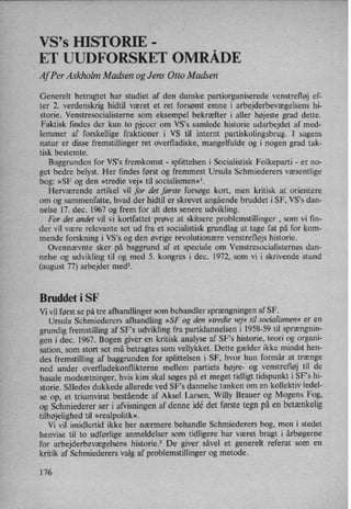VS,s HISTORIE -
°
,
ET UUDFORSKET OMRADE
AfPer Askholm Madsen og Jens Otto Madsen
Generelt betragtet har studiet af den danske partiorganiserede venstrefløj ef-
ter 2. verdenskrig hidtil været et ret forsømt emne i arbejderbevægelsens hi-
storie. Venstresocialisteme som eksempel bekræfter i aller højeste grad dette.
Faktisk findes der kun to pjecer om VS's samlede historie udarbejdet af med-
lemmer af forskellige fraktioner i VS til internt partiskolingsbrug. I sagens
natur er disse fremstillinger ret overfladiske, mangelfulde og i nogen grad tak-
tisk bestemte.
Baggrunden for VS's fremkomst -
splittelsen i Socialistisk Folkeparti -
er no-
get bedre belyst. Her findes først og fremmest Ursula Schmiederers væsentlige
bog: »SF og den »tredie vej« til socialismen«1.
Herværende artikel vil for det første forsøge kort, men kritisk at orientere
om og sammenfatte, hvad der hidtil er skrevet angående bruddet i SF, VS”s dan-
nelse 17. dec. 1967 og frem for alt dets senere udvikling.
For det andet vil vi kortfattet prøve at skitsere problemstillinger ,
som vi fin-
der vil være relevante set ud fra et socialistisk grundlag at tage fat på for kom-
mende forskning i VS”s og den øvrige revolutionære venstrefløjs historie.
Ovennævnte sker på baggrund af et speciale om Venstresocialisternes dan-
nelse og udvikling til og med 5. kongres i dec. 1972, som vi i skrivende stund
(august 77) arbejder medz.
Bruddet i SF
Vi vil først se på tre afhandlinger som behandler sprængningenaf SF.
Ursula Schmiederers afhandling »SF og den »tredie vej« til socialismen« er en
grundig fremstilling af SF's udvikling fra partidannelsen i 1958-59 til sprængnin-
gen i dec. 1967. Bogen giver en kritisk analyse af SF”s historie, teori og organi-
sation, som stort set må betragtes som vellykket. Dette gælder ikke mindst hen-
des fremstilling af baggrunden for splittelsen i SF, hvor hun formår at trænge
ned under overfladekonflikterne mellem partiets højre- og venstrefløj til de
basale modsætninger, hvis kim skal søges på et meget tidligt tidspunkt i SFs hi-
storie. Således dukkede allerede ved SF's dannelse tanken om en kollektiv ledel-
se op, et triumvirat bestående af Aksel Larsen, Willy Brauer og Mogens Fog,
og Schmiederer ser i afvisningen af denne idé det første tegn på en betænkelig
tilbøjelighed til »realpolitk«.
Vi vil imidlertid ikke her nærmere behandle Schmiederers bog, men i stedet
henvise til to udførlige anmeldelser som tidligere har været bragt i årbøgerne
for arbejderbevægelsens historie.3 De giver såvel et generelt referat som en
kritik af Schmiederers valg af problemstillinger og metode.
176
 