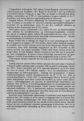 I begyndelsen af december 1967 udkom Ejvind Riisgårds »skandalekrønike«
»Aksel Larsens spil. Konflikten i SF «. Bogen er skrevet på 5 uger og produceret
af Gerhard Eriksens Forlag på 12 dage. Den var således et brandaktuelt debat-
indlæg i partistriden op til SF's 6. ekstraordinære kongres indkaldt til 16.-17.
december, men bærer desværre også kraftig præg af tidspresset.
Riisgård belyser SF-krisens tilspidsning fra kommunevalget i marts 1966
frem til midten af november 67, centreret omkring regeringsforhandlingerne i
november 66 og skatteforliget marts 67, der bl.a. indeholdt kildeskat og
ændring af den eksisterende oms til 10°/0moms.
Dette gøres næsten udelukkende v.h.a. citater fra avis- og tidsskriftsindlæg,
taler, referater fra hovedbestyrelses- og forretningsudvalgsmøder, resolutio-
ner, optryk af indgåede aftaler mellem SF og Socialdemokratiet, bilag over fol-
ketingsgruppens og hovedbestyrelsens personelle sammensætning ect. -
blandet
og sammenkædet af forfatterens kommentarer.
Bogen formår ikke at bidrage ret meget til en mere grundlæggende forstå-
else af årsagerne til opgøret i SF. Det skyldes i første række Riisgårds manglen-
de overblik, som vel kan forklares ud fra den korte tidsmæssige afstand til begi-
venhederne, hans dybe personlige engagement på SF”s venstrefløj og den
snævre periode som bogen behandler. Vreden mod Aksel Larsens person og
intriger løber af med Riisgård. Således fremhæver han helt ude af proportio-
ner med virkeligheden, at Aksels Larsens uhæderlige argumentation og egen-
rådighed i forhold til partifællerne er den altafgørende årsag til striden i SF.
Trods bogens oplagte svagheder har den dog en vis brugsværdi som materia-
lesamling.
'
Endelig skal kort omtales Dinna Helms' speciale »Den indre debat i Socialistisk
Folkeparti mellem folketingsvalget i november 1966 og partiets sprængning i decem-
lger1967«, Århus Universitet, juni 1972. Specialet begrænser sig til den debat,
der kom til udtryk i SFs ledende organer
-
d.v.s. hovedbestyrelsen, forret-
ningsudvalget og folketingsgruppen -
omkring otte stridspunkter: l) Samar-
bejdsforhandlingerne mellem Socialdemokratiet og SF 23.-26. nov. 1966, 2)
momsforhandlingerne i marts 1967, 3) pressionssagen (Hanne Reintofts og Pia
Dams beskydninger mod Aksel Larsen for »trusler« og »pres« under afstem-
ningen i folketingsgruppen om momsen, 4) tidsskriftssagen (højrefløjens nye
tidsskrift »Her og NU«), 5) fortolkningsdiskussionen om samarbejdsaftalen med
Socialdemokratiet, 6) infiltrationssagen (Aksel Larsens taktiske påstand om
udenlands indflydelse i SF), 7) diskussionen omkring hemmeligholdte møder
mellem Aksel Larsen og statsminister Jens Otto Krag samt 8) forhandlingerne
omkring dyrtidsindgrebene i nov/dec. 1967.
Specialets korte tidsmæssige afgrænsning (13 måneder) samt begrænsning til
debatten ført i SFs ledelse er alt for snæver en indgangsvinkel til at kunne blot-
lægge de egentlige konfliktårsager i SF. Dette understreges også af den mang-
lende sammenknytning mellem de otte omtalte kontroversielle emner. Specialet
former sig som en detaljeret »teknisk« gennemgang af debatterne frem for en
indholdsmæssig/politiskbehandling og bliver derfor efter vor mening mindre
interessant.
177
 